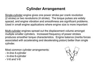 Cylinder Arrangement
Single-cylinder engine gives one power stroke per crank revolution
(2 stroke) or two revolutions (4 stroke). The torque pulses are widely
spaced, and engine vibration and smoothness are significant problems.
Used in small engine applications where engine size is more important
Multi-cylinder engines spread out the displacement volume amongst
multiple smaller cylinders. Increased frequency of power strokes
produces smoother torque characteristics. Engine balance (inertia forces
associated with accelerating and decelerating piston) better than single
cylinder.
Most common cylinder arrangements:
- In-line 4-cylinder
- In-line 6-cylinder
- V-6 and V-8
 