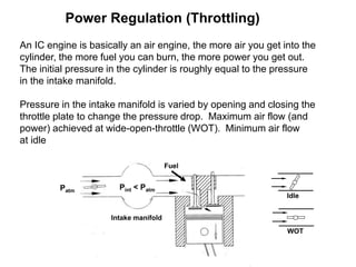 Power Regulation (Throttling)
An IC engine is basically an air engine, the more air you get into the
cylinder, the more fuel you can burn, the more power you get out.
The initial pressure in the cylinder is roughly equal to the pressure
in the intake manifold.
Pressure in the intake manifold is varied by opening and closing the
throttle plate to change the pressure drop. Maximum air flow (and
power) achieved at wide-open-throttle (WOT). Minimum air flow
at idle
Patm
Pint < Patm
Intake manifold
Fuel
WOT
Idle
 