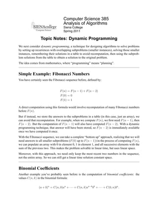 Computer Science 385
                                     Analysis of Algorithms
                                     Siena College
                                     Spring 2011

                  Topic Notes: Dynamic Programming
We next consider dynamic programming, a technique for designing algorithms to solve problems
by setting up recurrences with overlapping subproblems (smaller instances), solving those smaller
instances, remembering their solutions in a table to avoid recomputation, then using the subprob-
lem solutions from the table to obtain a solution to the original problem.
The idea comes from mathematics, where “programming” means “planning”.


Simple Example: Fibonacci Numbers
You have certainly seen the Fibonacci sequence before, deﬁned by:


                                  F (n) = F (n − 1) + F (n − 2)
                                  F (0) = 0
                                  F (1) = 1

A direct computation using this formula would involve recomputation of many Fibonacci numbers
before F (n).
But if instead, we store the answers to the subproblems in a table (in this case, just an array), we
can avoid that recomputation. For example, when we compute F (n), we ﬁrst need F (n − 1), then
F (n − 2). But the computation of F (n − 1) will also have computed F (n − 2). With a dynamic
programming technique, that answer will have been stored, so F (n − 2) is immediately available
once we have computed it once.
With the Fibonacci sequence, we can take a complete “bottom up” approach, realizing that we will
need answers to all smaller subproblems (F (0) up to F (n − 1)) in the process of computing F (n),
we can populate an array with 0 in element 0, 1 in element 1, and all successive elements with the
sum of the previous two. This makes the problem solvable in linear time, but uses linear space.
Moreover, with this approach, we need only keep the most recent two numbers in the sequence,
not the entire array. So we can still get a linear time solution constant space.


Binomial Coefﬁcients
Another example you’ve probably seen before is the computation of binomial coefﬁcients: the
values C(n, k) in the binomial formula:


                (a + b)n = C(n, 0)an + · · · + C(n, k)an−k bk + · · · + C(0, n)bn .
 
