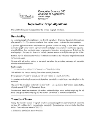 Computer Science 385
                                       Analysis of Algorithms
                                       Siena College
                                       Spring 2011


                       Topic Notes: Graph Algorithms

Our next few topics involve algorithms that operate on graph structures.


Reachability
As a simple example of something we can do with a graph, we determine the subset of the vertices
of a graph G = (V, E) which are reachable from a given vertex s by traversing existing edges.
A possible application of this is to answer the question “where can we ﬂy to from ALB?”. Given
a directed graph where vertices represent airports and edges connect cities which have a regularly-
scheduled ﬂight from one to the next, we compute which other airports you can ﬂy to from the
starting airport. To make it a little more realistic, perhaps we restrict to ﬂights on a speciﬁc airline.
For this, we will make use of a “visited” ﬁeld that is included in the “structure” implementation of
vertices and edges.
We start with all vertices markes as unvisited, and when the procedure completes, all reachable
vertices are marked as visited.
See Example:
˜jteresco/shared/cs385/examples/Reachability
This will visit the vertices starting from s in a breadth-ﬁrst order.
If we replace toVisit by a stack, we will visit vertices in a depth-ﬁrst order.
A recursive version implementation of depth-ﬁrst reachability, would have a stack implicit in the
recursion.
The cost of this procedure will involve at most Θ(|V |+|E|) operations if all vertices are reachable,
which is around Θ(|V |2 ) if the graph is dense.
We can think about how to extend this to ﬁnd reasonable ﬂight plans, perhaps requiring that all
travel takes place in the same day and that there is a minimum of 30 minutes to transfer.


Transitive Closure
Taking the transitive closure of a graph involves adding an edge from each vertex to all reachable
vertices. We could do this by computing the reachability for each vertex, in turn, with the algorithm
above. This would cost a total of Θ(|V |3 ).
A more direct approach is due to Warshall.
 