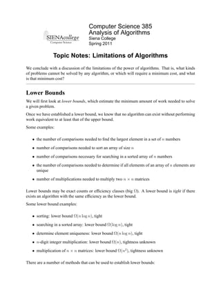 Computer Science 385
                                   Analysis of Algorithms
                                   Siena College
                                   Spring 2011

               Topic Notes: Limitations of Algorithms
We conclude with a discussion of the limitations of the power of algorithms. That is, what kinds
of problems cannot be solved by any algorithm, or which will require a minimum cost, and what
is that minimum cost?


Lower Bounds
We will ﬁrst look at lower bounds, which estimate the minimum amount of work needed to solve
a given problem.
Once we have established a lower bound, we know that no algorithm can exist without performing
work equivalent to at least that of the upper bound.
Some examples:

   • the number of comparisons needed to ﬁnd the largest element in a set of n numbers

   • number of comparisons needed to sort an array of size n

   • number of comparisons necessary for searching in a sorted array of n numbers

   • the number of comparisons needed to determine if all elements of an array of n elements are
     unique

   • number of multiplications needed to multiply two n × n matrices

Lower bounds may be exact counts or efﬁciency classes (big Ω). A lower bound is tight if there
exists an algorithm with the same efﬁciency as the lower bound.
Some lower bound examples:

   • sorting: lower bound Ω(n log n), tight

   • searching in a sorted array: lower bound Ω(log n), tight

   • determine element uniqueness: lower bound Ω(n log n), tight

   • n-digit integer multiplication: lower bound Ω(n), tightness unknown

   • multiplication of n × n matrices: lower bound Ω(n2 ), tightness unknown

There are a number of methods that can be used to establish lower bounds:
 