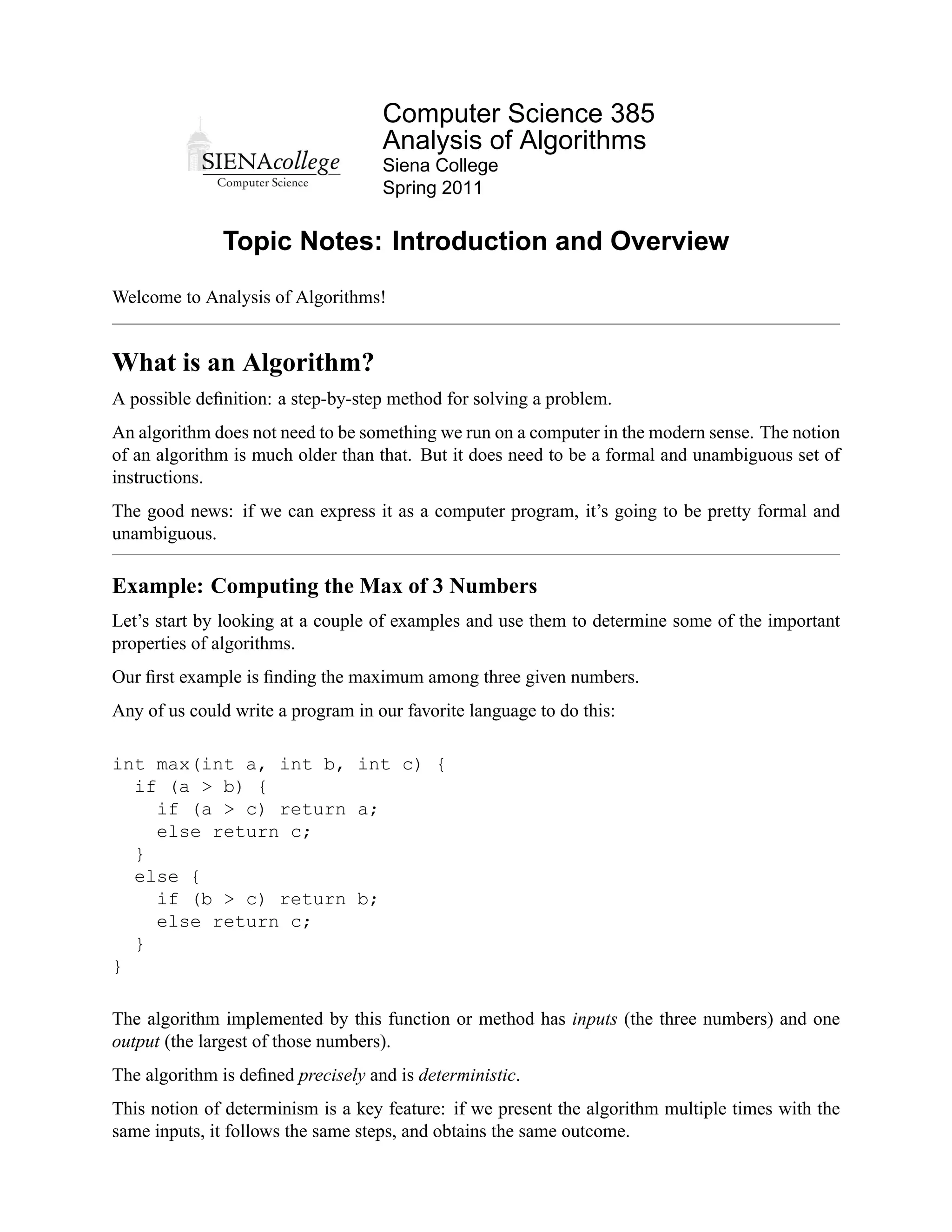 Computer Science 385
                                    Analysis of Algorithms
                                    Siena College
                                    Spring 2011


              Topic Notes: Introduction and Overview
Welcome to Analysis of Algorithms!


What is an Algorithm?
A possible deﬁnition: a step-by-step method for solving a problem.
An algorithm does not need to be something we run on a computer in the modern sense. The notion
of an algorithm is much older than that. But it does need to be a formal and unambiguous set of
instructions.
The good news: if we can express it as a computer program, it’s going to be pretty formal and
unambiguous.

Example: Computing the Max of 3 Numbers
Let’s start by looking at a couple of examples and use them to determine some of the important
properties of algorithms.
Our ﬁrst example is ﬁnding the maximum among three given numbers.
Any of us could write a program in our favorite language to do this:

int max(int a, int b, int c) {
  if (a > b) {
    if (a > c) return a;
    else return c;
  }
  else {
    if (b > c) return b;
    else return c;
  }
}

The algorithm implemented by this function or method has inputs (the three numbers) and one
output (the largest of those numbers).
The algorithm is deﬁned precisely and is deterministic.
This notion of determinism is a key feature: if we present the algorithm multiple times with the
same inputs, it follows the same steps, and obtains the same outcome.
 
