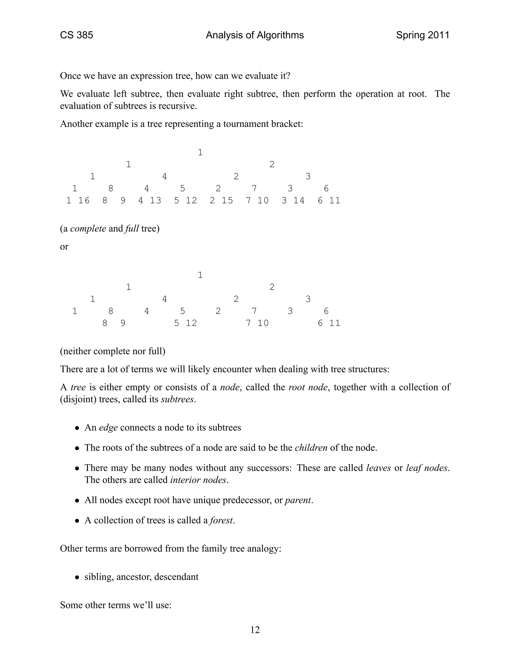 CS 385                                   Analysis of Algorithms                        Spring 2011



Once we have an expression tree, how can we evaluate it?
We evaluate left subtree, then evaluate right subtree, then perform the operation at root. The
evaluation of subtrees is recursive.
Another example is a tree representing a tournament bracket:

                                     1
                  1                                     2
         1                   4                 2                  3
  1           8         4         5       2         7        3         6
 1 16        8 9       4 13      5 12    2 15      7 10     3 14      6 11

(a complete and full tree)
or

                                     1
                   1                                    2
         1                   4                 2                  3
     1        8        4          5        2        7       3          6
             8 9                 5 12              7 10               6 11

(neither complete nor full)
There are a lot of terms we will likely encounter when dealing with tree structures:
A tree is either empty or consists of a node, called the root node, together with a collection of
(disjoint) trees, called its subtrees.

     • An edge connects a node to its subtrees

     • The roots of the subtrees of a node are said to be the children of the node.

     • There may be many nodes without any successors: These are called leaves or leaf nodes.
       The others are called interior nodes.

     • All nodes except root have unique predecessor, or parent.

     • A collection of trees is called a forest.

Other terms are borrowed from the family tree analogy:

     • sibling, ancestor, descendant

Some other terms we’ll use:

                                                   12
 