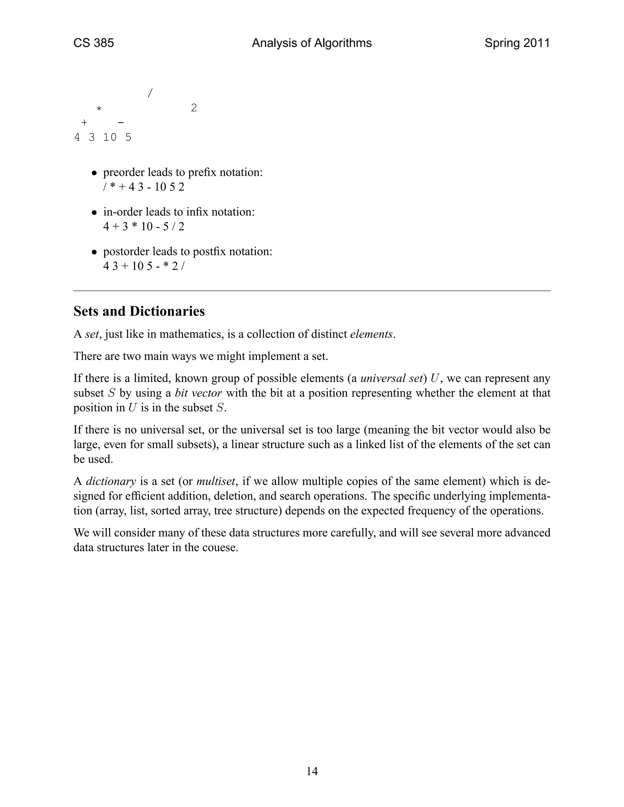 CS 385                                Analysis of Algorithms                            Spring 2011



               /
   *                     2
 +    -
4 3 10 5

   • preorder leads to preﬁx notation:
     / * + 4 3 - 10 5 2

   • in-order leads to inﬁx notation:
     4 + 3 * 10 - 5 / 2

   • postorder leads to postﬁx notation:
     4 3 + 10 5 - * 2 /


Sets and Dictionaries
A set, just like in mathematics, is a collection of distinct elements.
There are two main ways we might implement a set.
If there is a limited, known group of possible elements (a universal set) U , we can represent any
subset S by using a bit vector with the bit at a position representing whether the element at that
position in U is in the subset S.
If there is no universal set, or the universal set is too large (meaning the bit vector would also be
large, even for small subsets), a linear structure such as a linked list of the elements of the set can
be used.
A dictionary is a set (or multiset, if we allow multiple copies of the same element) which is de-
signed for efﬁcient addition, deletion, and search operations. The speciﬁc underlying implementa-
tion (array, list, sorted array, tree structure) depends on the expected frequency of the operations.
We will consider many of these data structures more carefully, and will see several more advanced
data structures later in the couese.




                                                  14
 