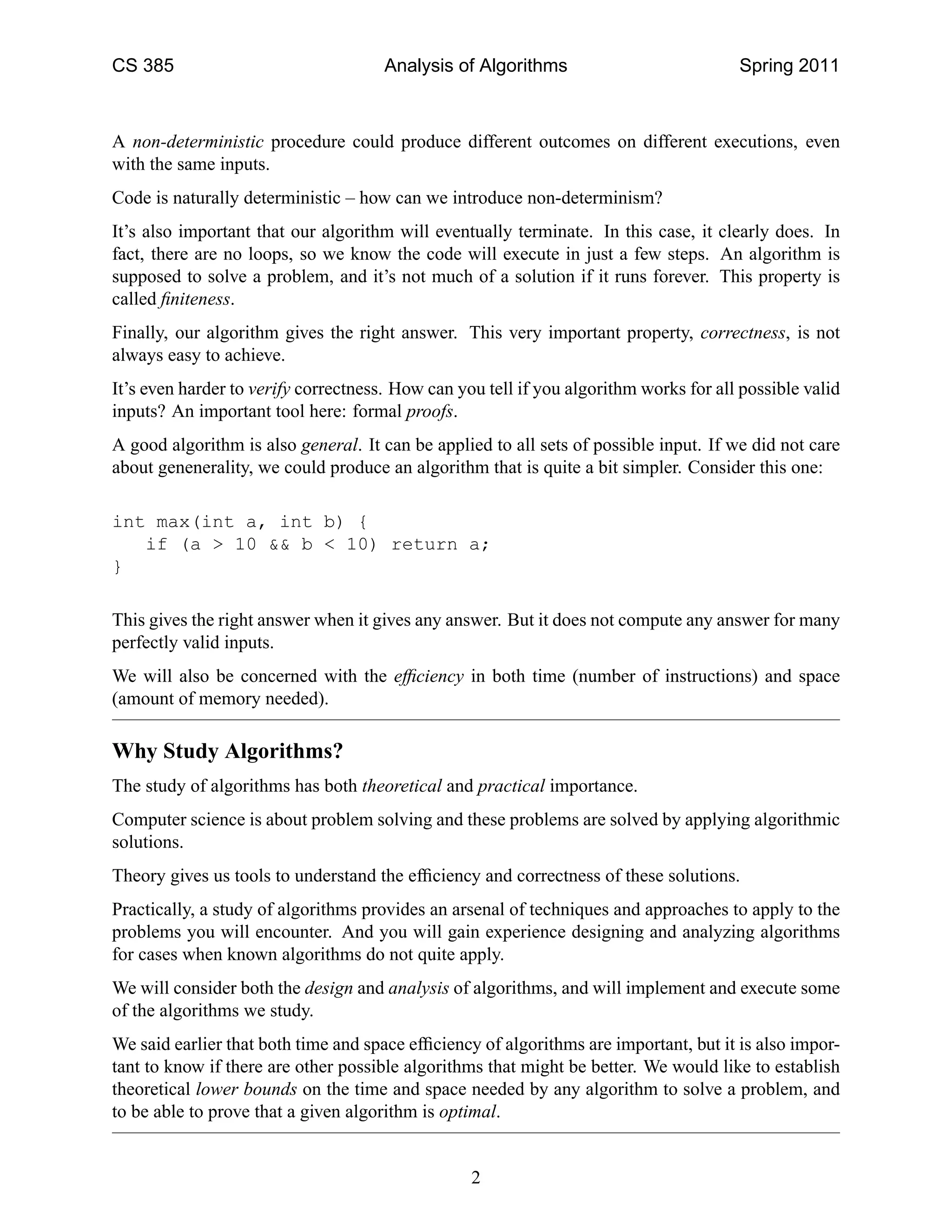 CS 385                                Analysis of Algorithms                           Spring 2011



A non-deterministic procedure could produce different outcomes on different executions, even
with the same inputs.
Code is naturally deterministic – how can we introduce non-determinism?
It’s also important that our algorithm will eventually terminate. In this case, it clearly does. In
fact, there are no loops, so we know the code will execute in just a few steps. An algorithm is
supposed to solve a problem, and it’s not much of a solution if it runs forever. This property is
called ﬁniteness.
Finally, our algorithm gives the right answer. This very important property, correctness, is not
always easy to achieve.
It’s even harder to verify correctness. How can you tell if you algorithm works for all possible valid
inputs? An important tool here: formal proofs.
A good algorithm is also general. It can be applied to all sets of possible input. If we did not care
about genenerality, we could produce an algorithm that is quite a bit simpler. Consider this one:

int max(int a, int b) {
   if (a > 10 && b < 10) return a;
}

This gives the right answer when it gives any answer. But it does not compute any answer for many
perfectly valid inputs.
We will also be concerned with the efﬁciency in both time (number of instructions) and space
(amount of memory needed).

Why Study Algorithms?
The study of algorithms has both theoretical and practical importance.
Computer science is about problem solving and these problems are solved by applying algorithmic
solutions.
Theory gives us tools to understand the efﬁciency and correctness of these solutions.
Practically, a study of algorithms provides an arsenal of techniques and approaches to apply to the
problems you will encounter. And you will gain experience designing and analyzing algorithms
for cases when known algorithms do not quite apply.
We will consider both the design and analysis of algorithms, and will implement and execute some
of the algorithms we study.
We said earlier that both time and space efﬁciency of algorithms are important, but it is also impor-
tant to know if there are other possible algorithms that might be better. We would like to establish
theoretical lower bounds on the time and space needed by any algorithm to solve a problem, and
to be able to prove that a given algorithm is optimal.


                                                  2
 
