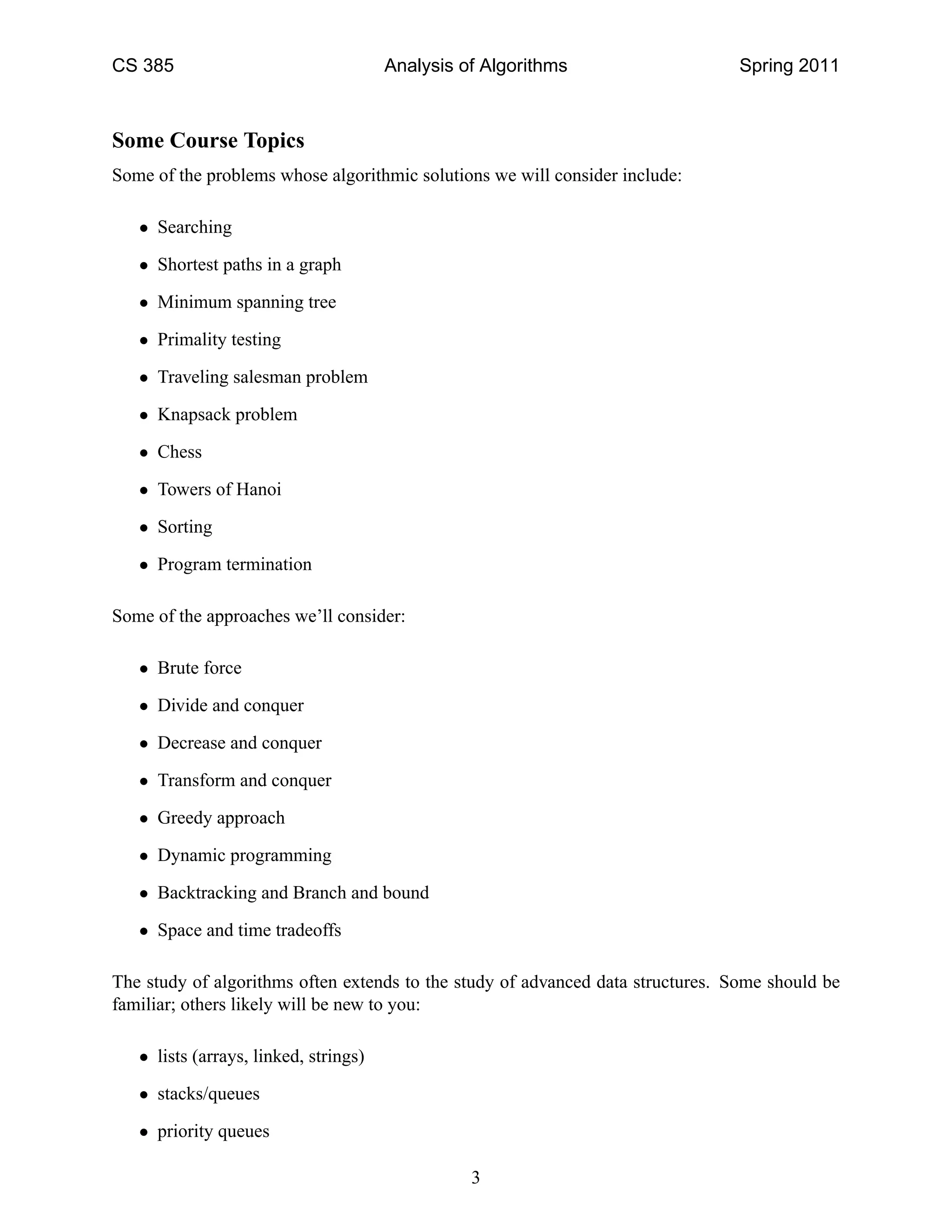 CS 385                                 Analysis of Algorithms                    Spring 2011



Some Course Topics
Some of the problems whose algorithmic solutions we will consider include:

   • Searching

   • Shortest paths in a graph

   • Minimum spanning tree

   • Primality testing

   • Traveling salesman problem

   • Knapsack problem

   • Chess

   • Towers of Hanoi

   • Sorting

   • Program termination

Some of the approaches we’ll consider:

   • Brute force

   • Divide and conquer

   • Decrease and conquer

   • Transform and conquer

   • Greedy approach

   • Dynamic programming

   • Backtracking and Branch and bound

   • Space and time tradeoffs

The study of algorithms often extends to the study of advanced data structures. Some should be
familiar; others likely will be new to you:

   • lists (arrays, linked, strings)

   • stacks/queues

   • priority queues

                                                 3
 