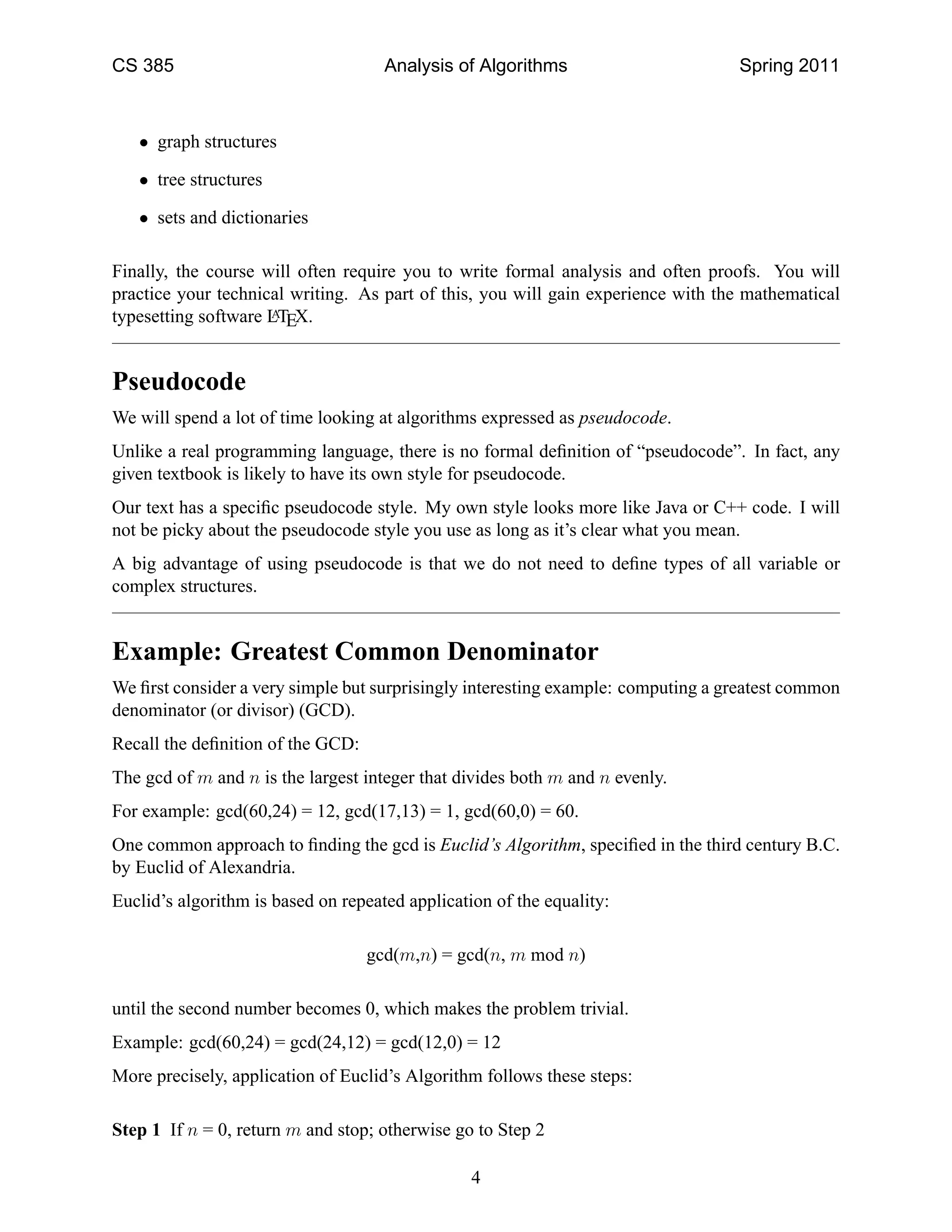 CS 385                               Analysis of Algorithms                       Spring 2011



   • graph structures

   • tree structures

   • sets and dictionaries

Finally, the course will often require you to write formal analysis and often proofs. You will
practice your technical writing. As part of this, you will gain experience with the mathematical
typesetting software LTEX.
                     A




Pseudocode
We will spend a lot of time looking at algorithms expressed as pseudocode.
Unlike a real programming language, there is no formal deﬁnition of “pseudocode”. In fact, any
given textbook is likely to have its own style for pseudocode.
Our text has a speciﬁc pseudocode style. My own style looks more like Java or C++ code. I will
not be picky about the pseudocode style you use as long as it’s clear what you mean.
A big advantage of using pseudocode is that we do not need to deﬁne types of all variable or
complex structures.


Example: Greatest Common Denominator
We ﬁrst consider a very simple but surprisingly interesting example: computing a greatest common
denominator (or divisor) (GCD).
Recall the deﬁnition of the GCD:
The gcd of m and n is the largest integer that divides both m and n evenly.
For example: gcd(60,24) = 12, gcd(17,13) = 1, gcd(60,0) = 60.
One common approach to ﬁnding the gcd is Euclid’s Algorithm, speciﬁed in the third century B.C.
by Euclid of Alexandria.
Euclid’s algorithm is based on repeated application of the equality:

                                   gcd(m,n) = gcd(n, m mod n)

until the second number becomes 0, which makes the problem trivial.
Example: gcd(60,24) = gcd(24,12) = gcd(12,0) = 12
More precisely, application of Euclid’s Algorithm follows these steps:

Step 1 If n = 0, return m and stop; otherwise go to Step 2

                                                 4
 