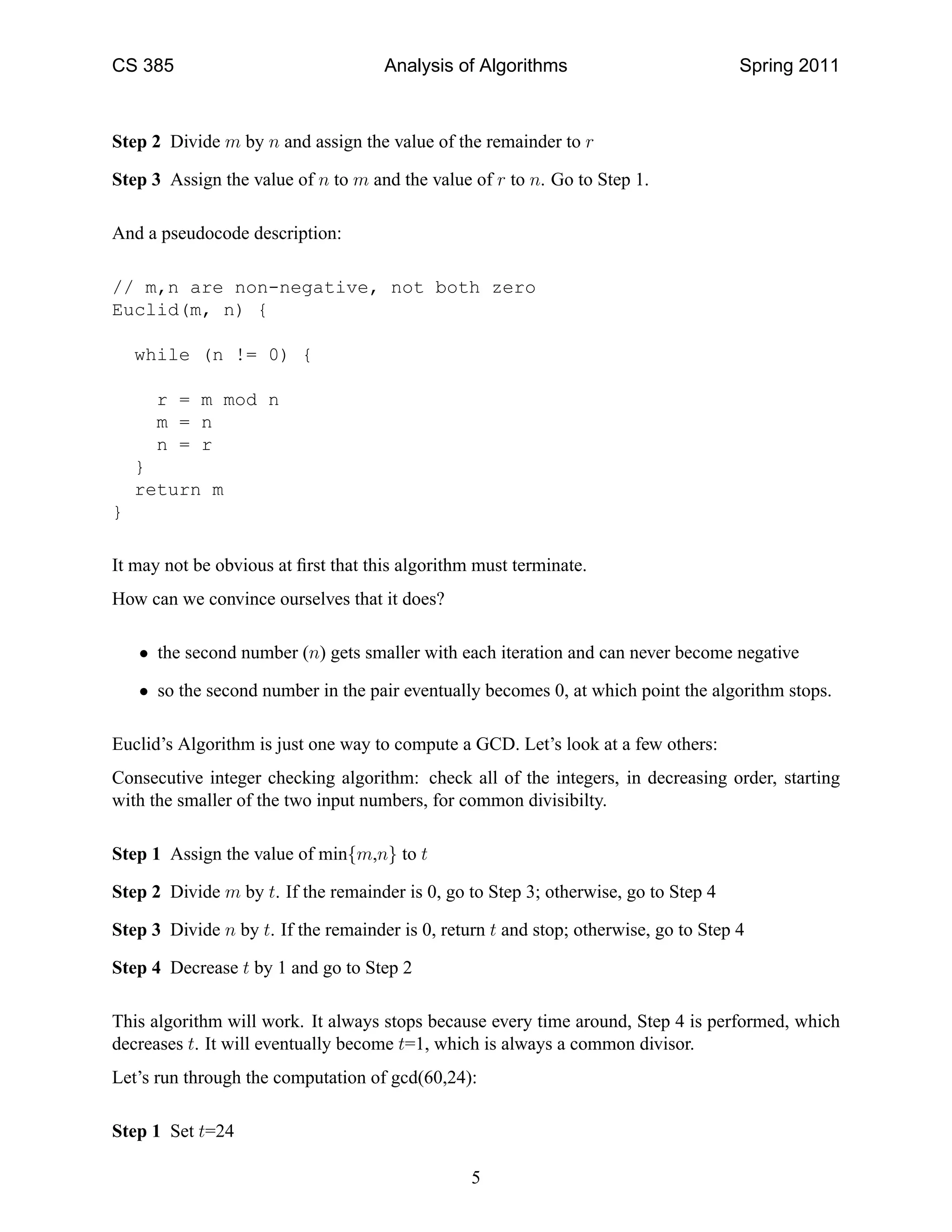 CS 385                               Analysis of Algorithms                           Spring 2011



Step 2 Divide m by n and assign the value of the remainder to r

Step 3 Assign the value of n to m and the value of r to n. Go to Step 1.

And a pseudocode description:

// m,n are non-negative, not both zero
Euclid(m, n) {

    while (n != 0) {

      r = m mod n
      m = n
      n = r
    }
    return m
}

It may not be obvious at ﬁrst that this algorithm must terminate.
How can we convince ourselves that it does?

    • the second number (n) gets smaller with each iteration and can never become negative

    • so the second number in the pair eventually becomes 0, at which point the algorithm stops.

Euclid’s Algorithm is just one way to compute a GCD. Let’s look at a few others:
Consecutive integer checking algorithm: check all of the integers, in decreasing order, starting
with the smaller of the two input numbers, for common divisibilty.

Step 1 Assign the value of min{m,n} to t

Step 2 Divide m by t. If the remainder is 0, go to Step 3; otherwise, go to Step 4

Step 3 Divide n by t. If the remainder is 0, return t and stop; otherwise, go to Step 4

Step 4 Decrease t by 1 and go to Step 2

This algorithm will work. It always stops because every time around, Step 4 is performed, which
decreases t. It will eventually become t=1, which is always a common divisor.
Let’s run through the computation of gcd(60,24):

Step 1 Set t=24

                                                 5
 
