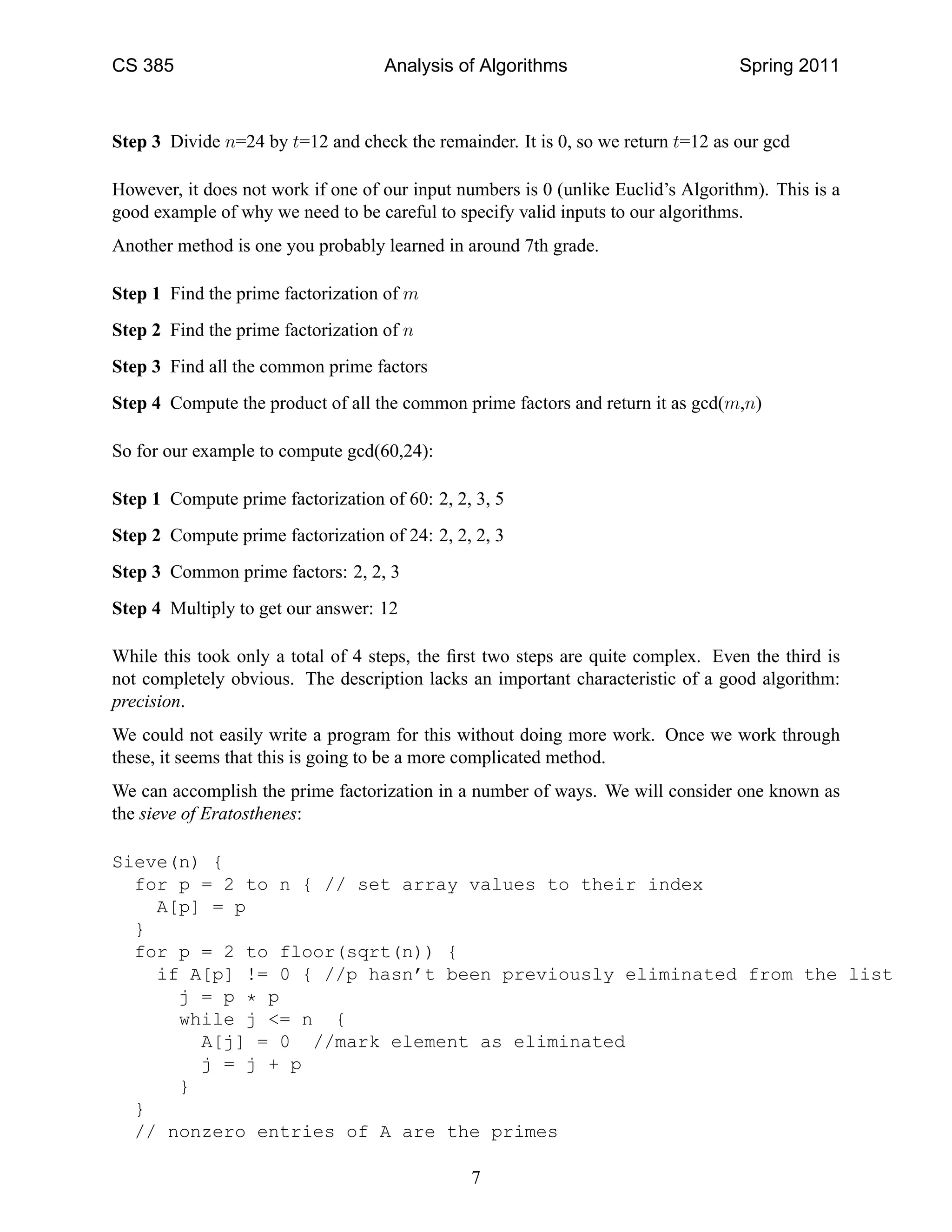 CS 385                              Analysis of Algorithms                         Spring 2011



Step 3 Divide n=24 by t=12 and check the remainder. It is 0, so we return t=12 as our gcd

However, it does not work if one of our input numbers is 0 (unlike Euclid’s Algorithm). This is a
good example of why we need to be careful to specify valid inputs to our algorithms.
Another method is one you probably learned in around 7th grade.

Step 1 Find the prime factorization of m
Step 2 Find the prime factorization of n
Step 3 Find all the common prime factors
Step 4 Compute the product of all the common prime factors and return it as gcd(m,n)

So for our example to compute gcd(60,24):

Step 1 Compute prime factorization of 60: 2, 2, 3, 5
Step 2 Compute prime factorization of 24: 2, 2, 2, 3
Step 3 Common prime factors: 2, 2, 3
Step 4 Multiply to get our answer: 12

While this took only a total of 4 steps, the ﬁrst two steps are quite complex. Even the third is
not completely obvious. The description lacks an important characteristic of a good algorithm:
precision.
We could not easily write a program for this without doing more work. Once we work through
these, it seems that this is going to be a more complicated method.
We can accomplish the prime factorization in a number of ways. We will consider one known as
the sieve of Eratosthenes:

Sieve(n) {
  for p = 2 to n { // set array values to their index
    A[p] = p
  }
  for p = 2 to floor(sqrt(n)) {
    if A[p] != 0 { //p hasn’t been previously eliminated from the list
      j = p * p
      while j <= n {
        A[j] = 0 //mark element as eliminated
        j = j + p
      }
  }
  // nonzero entries of A are the primes

                                               7
 