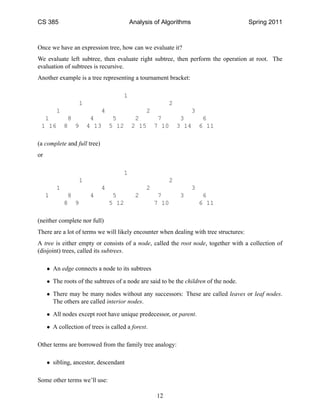 CS 385                                   Analysis of Algorithms                        Spring 2011



Once we have an expression tree, how can we evaluate it?
We evaluate left subtree, then evaluate right subtree, then perform the operation at root. The
evaluation of subtrees is recursive.
Another example is a tree representing a tournament bracket:

                                     1
                  1                                     2
         1                   4                 2                  3
  1           8         4         5       2         7        3         6
 1 16        8 9       4 13      5 12    2 15      7 10     3 14      6 11

(a complete and full tree)
or

                                     1
                   1                                    2
         1                   4                 2                  3
     1        8        4          5        2        7       3          6
             8 9                 5 12              7 10               6 11

(neither complete nor full)
There are a lot of terms we will likely encounter when dealing with tree structures:
A tree is either empty or consists of a node, called the root node, together with a collection of
(disjoint) trees, called its subtrees.

     • An edge connects a node to its subtrees

     • The roots of the subtrees of a node are said to be the children of the node.

     • There may be many nodes without any successors: These are called leaves or leaf nodes.
       The others are called interior nodes.

     • All nodes except root have unique predecessor, or parent.

     • A collection of trees is called a forest.

Other terms are borrowed from the family tree analogy:

     • sibling, ancestor, descendant

Some other terms we’ll use:

                                                   12
 