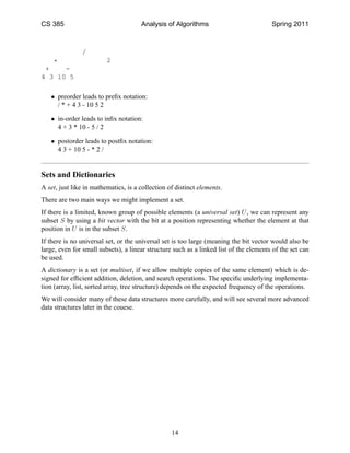 CS 385                                Analysis of Algorithms                            Spring 2011



               /
   *                     2
 +    -
4 3 10 5

   • preorder leads to preﬁx notation:
     / * + 4 3 - 10 5 2

   • in-order leads to inﬁx notation:
     4 + 3 * 10 - 5 / 2

   • postorder leads to postﬁx notation:
     4 3 + 10 5 - * 2 /


Sets and Dictionaries
A set, just like in mathematics, is a collection of distinct elements.
There are two main ways we might implement a set.
If there is a limited, known group of possible elements (a universal set) U , we can represent any
subset S by using a bit vector with the bit at a position representing whether the element at that
position in U is in the subset S.
If there is no universal set, or the universal set is too large (meaning the bit vector would also be
large, even for small subsets), a linear structure such as a linked list of the elements of the set can
be used.
A dictionary is a set (or multiset, if we allow multiple copies of the same element) which is de-
signed for efﬁcient addition, deletion, and search operations. The speciﬁc underlying implementa-
tion (array, list, sorted array, tree structure) depends on the expected frequency of the operations.
We will consider many of these data structures more carefully, and will see several more advanced
data structures later in the couese.




                                                  14
 