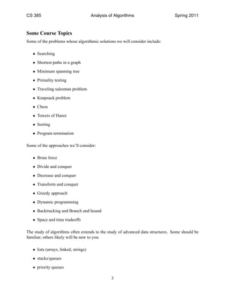 CS 385                                 Analysis of Algorithms                    Spring 2011



Some Course Topics
Some of the problems whose algorithmic solutions we will consider include:

   • Searching

   • Shortest paths in a graph

   • Minimum spanning tree

   • Primality testing

   • Traveling salesman problem

   • Knapsack problem

   • Chess

   • Towers of Hanoi

   • Sorting

   • Program termination

Some of the approaches we’ll consider:

   • Brute force

   • Divide and conquer

   • Decrease and conquer

   • Transform and conquer

   • Greedy approach

   • Dynamic programming

   • Backtracking and Branch and bound

   • Space and time tradeoffs

The study of algorithms often extends to the study of advanced data structures. Some should be
familiar; others likely will be new to you:

   • lists (arrays, linked, strings)

   • stacks/queues

   • priority queues

                                                 3
 