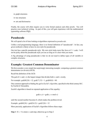 CS 385                               Analysis of Algorithms                       Spring 2011



   • graph structures

   • tree structures

   • sets and dictionaries

Finally, the course will often require you to write formal analysis and often proofs. You will
practice your technical writing. As part of this, you will gain experience with the mathematical
typesetting software LTEX.
                     A




Pseudocode
We will spend a lot of time looking at algorithms expressed as pseudocode.
Unlike a real programming language, there is no formal deﬁnition of “pseudocode”. In fact, any
given textbook is likely to have its own style for pseudocode.
Our text has a speciﬁc pseudocode style. My own style looks more like Java or C++ code. I will
not be picky about the pseudocode style you use as long as it’s clear what you mean.
A big advantage of using pseudocode is that we do not need to deﬁne types of all variable or
complex structures.


Example: Greatest Common Denominator
We ﬁrst consider a very simple but surprisingly interesting example: computing a greatest common
denominator (or divisor) (GCD).
Recall the deﬁnition of the GCD:
The gcd of m and n is the largest integer that divides both m and n evenly.
For example: gcd(60,24) = 12, gcd(17,13) = 1, gcd(60,0) = 60.
One common approach to ﬁnding the gcd is Euclid’s Algorithm, speciﬁed in the third century B.C.
by Euclid of Alexandria.
Euclid’s algorithm is based on repeated application of the equality:

                                   gcd(m,n) = gcd(n, m mod n)

until the second number becomes 0, which makes the problem trivial.
Example: gcd(60,24) = gcd(24,12) = gcd(12,0) = 12
More precisely, application of Euclid’s Algorithm follows these steps:

Step 1 If n = 0, return m and stop; otherwise go to Step 2

                                                 4
 