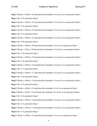 CS 385                               Analysis of Algorithms                       Spring 2011



Step 2 Divide m=60 by t=24 and check the remainder. It is not 0, so we proceed to Step 4

Step 4 Set t=23, proceed to Step 2

Step 2 Divide m=60 by t=23 and check the remainder. It is not 0, so we proceed to Step 4

Step 4 Set t=22, proceed to Step 2

Step 2 Divide m=60 by t=22 and check the remainder. It is not 0, so we proceed to Step 4

Step 4 Set t=21, proceed to Step 2

Step 2 Divide m=60 by t=21 and check the remainder. It is not 0, so we proceed to Step 4

Step 4 Set t=20, proceed to Step 2

Step 2 Divide m=60 by t=20 and check the remainder. It is 0, so we proceed to Step 3

Step 3 Divide n=24 by t=20 and check the remainder. It is not 0, so we proceed to Step 4

Step 4 Set t=19, proceed to Step 2

Step 2 Divide m=60 by t=19 and check the remainder. It is not 0, so we proceed to Step 4

Step 4 Set t=18, proceed to Step 2

Step 2 Divide m=60 by t=18 and check the remainder. It is not 0, so we proceed to Step 4

Step 4 Set t=17, proceed to Step 2

Step 2 Divide m=60 by t=17 and check the remainder. It is not 0, so we proceed to Step 4

Step 4 Set t=16, proceed to Step 2

Step 2 Divide m=60 by t=16 and check the remainder. It is not 0, so we proceed to Step 4

Step 4 Set t=15, proceed to Step 2

Step 2 Divide m=60 by t=15 and check the remainder. It is 0, so we proceed to Step 3

Step 3 Divide n=24 by t=15 and check the remainder. It is not 0, so we proceed to Step 4

Step 4 Set t=14, proceed to Step 2

Step 2 Divide m=60 by t=14 and check the remainder. It is not 0, so we proceed to Step 4

Step 4 Set t=13, proceed to Step 2

Step 2 Divide m=60 by t=13 and check the remainder. It is not 0, so we proceed to Step 4

Step 4 Set t=12, proceed to Step 2

Step 2 Divide m=60 by t=12 and check the remainder. It is 0, so we proceed to Step 3

                                               6
 