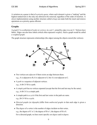 CS 385                                Analysis of Algorithms                            Spring 2011



A variation on a queue is that of a priority queue, where each element is given a “ranking” and the
highest-ranked item is the only one allowed to be removed, regardless of the order of insertion. A
clever implementation using another structure called a heap can make both the insert and remove
operations on a priority queue efﬁcient.

Graphs
A graph G is a collection of nodes or vertices, in a set V , joined by edges in a set E. Vertices have
labels. Edges can also have labels (which often represent weights). Such a graph would be called
a weighted graph.
The graph structure represents relationships (the edges) among the objects stored (the vertices).


                                                                        D
                                   B                    C
                                                7
                             4                                                  2
                                                                   11
                                            1
                   A                                           8
                                                3                                   E
                                                         5
                             H              G
                                                                        F
   • Two vertices are adjacent if there exists an edge between them.
      e.g., A is adjacent to B, G is adjacent to E, but A is not adjacent to C.

   • A path is a sequence of adjacent vertices.
      e.g., A-B-C-F-B is a path.

   • A simple path has no vertices repeated (except that the ﬁrst and last may be the same).
      e.g., A-B-C-E is a simple path.

   • A simple path is a cycle if the ﬁrst and last vertex in the path are same.
      e.g., B-C-F-B is a cycle.

   • Directed graphs (or digraphs) differ from undirected graphs in that each edge is given a
     direction.

   • The degree of a vertex is the number of edges incident on that vertex.
      e.g., the degree of C is 3, the degree of D is 1, the degree of H is 0.
      For a directed graph, we have more speciﬁc out-degree and in-degree.

                                                    9
 