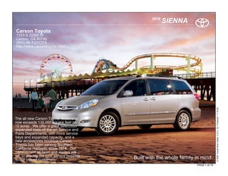 2010
                                                          SIENNA
Carson Toyota
1333 E 223rd St.
Carson, CA 90745
(800) 90-TOYOTA
http://www.carsontoyota.com/




                                                                                      © 2009 Toyota Motor Sales, U.S.A., Inc. Produced 11.19.09
The all new Carson Toyota dealership
now exceeds 130,000 square feet on
10 acres. We offer a great selecction
expanded state-of-the-art Service and
Parts Departments, with more service
bays and expanded capacity, and a
new accessories boutique.Carson
Toyota has been serving Southern
California residents since 1974. Our
commitment as been and always will
be, to provide the best service possible
to our valued customers.                   Built with the whole family in mind.
                                                                       PAGE 1 of 18
 