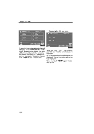 AUDIO SYSTEM




                                               D Displaying the title and name



        6U5D82F
                                                       6U5D83F

To scan the currently selected channel
category: Touch “TYPE SCAN” briefly.           When you touch “TEXT”, the song/pro-
“SCAN” appears on the display. The radio       gram title and the artist name/feature are
will find the next channel in the same chan-   displayed.
nel category, stay there for a few seconds,
and then scan again. To select a channel,      Up to 16 alphanumeric characters can be
touch “TYPE SCAN” a second time.               displayed. (Some information will not be
                                               fully displayed.)
                                               When you touch “TEXT” again, the dis-
                                               play returns.




152
 