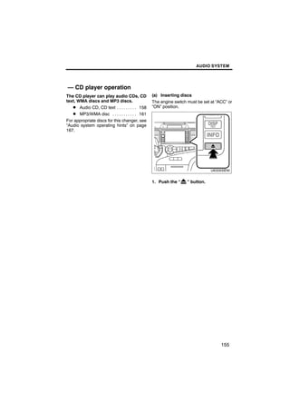 AUDIO SYSTEM




— CD player operation
The CD player can play audio CDs, CD           (a) Inserting discs
text, WMA discs and MP3 discs.                 The engine switch must be set at “ACC” or
   D Audio CD, CD text . . . . . . . . . 158   “ON” position.
   D MP3/WMA disc . . . . . . . . . . . 161
For appropriate discs for this changer, see
“Audio system operating hints” on page
167.


                                                       U6006SENI


                                               1. Push the “    ” button.




                                                                                  155
 