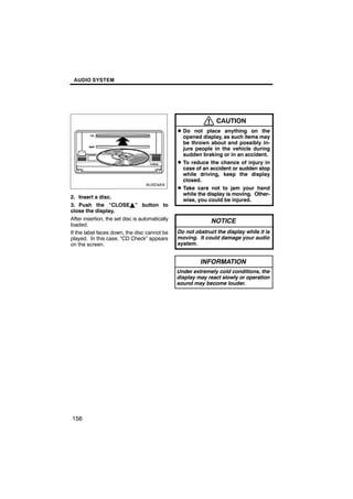 AUDIO SYSTEM




                                                                 CAUTION
                                                 D Do not place anything on the
                                                   opened display, as such items may
                                                   be thrown about and possibly in-
         6U5D46X                                   jure people in the vehicle during
                                                   sudden braking or in an accident.
                                                 D To reduce the chance of injury in
                                                   case of an accident or sudden stop
                                                   while driving, keep the display
                                                   closed.
                                                 D Take care not to jam your hand
                                                   while the display is moving. Other-
2. Insert a disc.
                                                   wise, you could be injured.
3. Push the “CLOSEY” button to
close the display.
After insertion, the set disc is automatically                 NOTICE
loaded.
If the label faces down, the disc cannot be      Do not obstruct the display while it is
played. In this case, “CD Check” appears         moving. It could damage your audio
on the screen.                                   system.


                                                          INFORMATION
                                                 Under extremely cold conditions, the
                                                 display may react slowly or operation
                                                 sound may become louder.




156
 