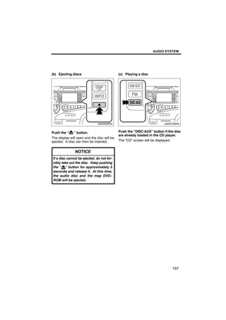 AUDIO SYSTEM




(b) Ejecting discs                           (c) Playing a disc




        U6006SENI                                   U6007SENI


Push the “    ” button.                      Push the “DISC·AUX” button if the disc
                                             are already loaded in the CD player.
The display will open and the disc will be
ejected. A disc can then be inserted.        The “CD” screen will be displayed.


               NOTICE
 If a disc cannot be ejected, do not for-
 cibly take out the disc. Keep pushing
 the “ ” button for approximately 5
 seconds and release it. At this time,
 the audio disc and the map DVD−
 ROM will be ejected.




                                                                             157
 
