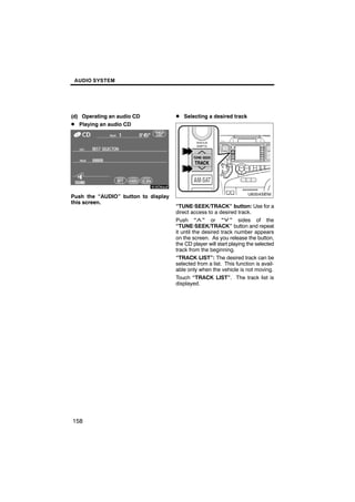 AUDIO SYSTEM




(d) Operating an audio CD            D Selecting a desired track
D Playing an audio CD




       6U5D84aF                               U6004SENI

Push the “AUDIO” button to display
this screen.
                                     “TUNE·SEEK/TRACK” button: Use for a
                                     direct access to a desired track.
                                     Push “ ” or “ ” sides of the
                                     “TUNE·SEEK/TRACK” button and repeat
                                     it until the desired track number appears
                                     on the screen. As you release the button,
                                     the CD player will start playing the selected
                                     track from the beginning.
                                     “TRACK LIST”: The desired track can be
                                     selected from a list. This function is avail-
                                     able only when the vehicle is not moving.
                                     Touch “TRACK LIST”. The track list is
                                     displayed.




158
 