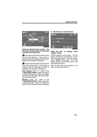 AUDIO SYSTEM




                                                 D Searching for a desired track



         6U5D85aF
                                                         6U5D86aF

Touch the desired track number. The
CD player will start playing the selected        While the disc is playing, touch
track from the beginning.                        “SCAN” briefly.
    : By touching this button, the list moves    “SCAN” appears on the screen. The CD
up by 6 track groups. If this button is          player will play the next track for 10 sec-
touched when the top page of the list is dis-    onds, then scan again. To select a track,
played, the last page is displayed.              touch “SCAN” once again. If the CD
                                                 player reaches the end of the disc, it will
     : By touching this button, the list moves   start playing at track 1.
down by 6 track groups. If this button is        After all the tracks are scanned in one
touched when the last page of the list is        pass, normal play resumes.
displayed, the top page is displayed.
Fast forward: Push “ ” sides of the
“TUNE·SEEK/TRACK” button and hold it
to fast forward the disc. When you release
the button, the CD player will resume play-
ing from that position.
Reverse: Push “ ” sides of the
“TUNE·SEEK/TRACK” button and hold it
to reverse the disc. When you release the
button, the CD player will resume playing.




                                                                                      159
 