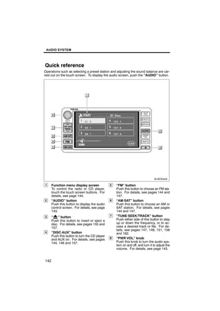 AUDIO SYSTEM




Quick reference
Operations such as selecting a preset station and adjusting the sound balance are car-
ried out on the touch screen. To display the audio screen, push the “AUDIO” button.




                                6U5069aX




1     Function menu display screen             5   “FM” button
      To control the radio or CD player,           Push this button to choose an FM sta-
      touch the touch screen buttons. For          tion. For details, see pages 144 and
      details, see page 144.                       147.
2     “AUDIO” button                           6   “AM·SAT” button
      Push this button to display the audio        Push this button to choose an AM or
      control screen. For details, see page        SAT station. For details, see pages
      143.                                         144 and 147.
3     “ ” button                               7   “TUNE·SEEK/TRACK” button
      Push this button to insert or eject a        Push either side of this button to step
      disc. For details, see pages 155 and         up or down the frequency, or to ac-
      157.                                         cess a desired track or file. For de-
                                                   tails, see pages 147, 148, 151, 158
4     “DISC·AUX” button                            and 162.
      Push this button to turn the CD player
      and AUX on. For details, see pages       8   “PWR·VOL” knob
      144, 146 and 157.                            Push this knob to turn the audio sys-
                                                   tem on and off, and turn it to adjust the
                                                   volume. For details, see page 143.


142
 