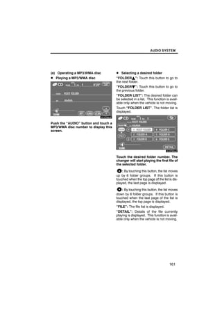 AUDIO SYSTEM




(e) Operating a MP3/WMA disc          D Selecting a desired folder
D Playing a MP3/WMA disc              “FOLDERY”: Touch this button to go to
                                      the next folder.
                                      “FOLDERB”: Touch this button to go to
                                      the previous folder.
                                      “FOLDER LIST”: The desired folder can
       6U5D88aF                       be selected in a list. This function is avail-
                                      able only when the vehicle is not moving.
                                      Touch “FOLDER LIST”. The folder list is
                                      displayed.


Push the “AUDIO” button and touch a
MP3/WMA disc number to display this

                                               6U5D89aF
screen.




                                      Touch the desired folder number. The
                                      changer will start playing the first file of
                                      the selected folder.

                                          : By touching this button, the list moves
                                      up by 6 folder groups. If this button is
                                      touched when the top page of the list is dis-
                                      played, the last page is displayed.

                                          : By touching this button, the list moves
                                      down by 6 folder groups. If this button is
                                      touched when the last page of the list is
                                      displayed, the top page is displayed.
                                      “FILE”: The file list is displayed.
                                      “DETAIL”: Details of the file currently
                                      playing is displayed. This function is avail-
                                      able only when the vehicle is not moving.




                                                                             161
 