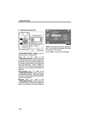 AUDIO SYSTEM




D Selecting a desired file



                                                         6U5D90aF
         U6004SENI
                                                 “FILE”: The desired file can be selected in
                                                 a list. This function is available only when
                                                 the vehicle is not moving.
                                                 Touch “FILE”. The file list is displayed.
“TUNE·SEEK/TRACK” button: Use for
direct access to a desired file.
Push “ ” or “ ” sides of the
“TUNE·SEEK/TRACK” button and repeat
it until the desired file number appears on
the display. As you release the button, the
CD player will start playing the selected file
from the beginning. When “RAND” or
“FLD·RPT” is on, the file number within the
folder you are currently being listened to
appears.
Fast forward: Push “ ” sides of the
“TUNE·SEEK/TRACK” button and hold it
to fast forward the disc. When you release
the button, the CD player will resume play-
ing from that position.
Reverse: Push “ ” sides of the
“TUNE·SEEK/TRACK” button and hold it
to reverse the disc. When you release the
button, the CD player will resume playing.




162
 