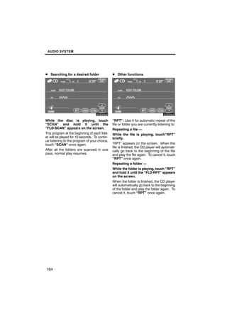 AUDIO SYSTEM




D Searching for a desired folder               D Other functions




        6U5D93aF                                        6U5D64aF

While the disc is playing, touch               “RPT”: Use it for automatic repeat of the
“SCAN” and hold it until the                   file or folder you are currently listening to.
“FLD·SCAN” appears on the screen.              Repeating a file —
The program at the beginning of each fold-     While the file is playing, touch“RPT”
er will be played for 10 seconds. To contin-   briefly.
ue listening to the program of your choice,
touch “SCAN” once again.                       “RPT” appears on the screen. When the
                                               file is finished, the CD player will automati-
After all the folders are scanned in one       cally go back to the beginning of the file
pass, normal play resumes.                     and play the file again. To cancel it, touch
                                               “RPT” once again.
                                               Repeating a folder —
                                               While the folder is playing, touch “RPT”
                                               and hold it until the “FLD·RPT” appears
                                               on the screen.
                                               When the folder is finished, the CD player
                                               will automatically go back to the beginning
                                               of the folder and play the folder again. To
                                               cancel it, touch “RPT” once again.




164
 