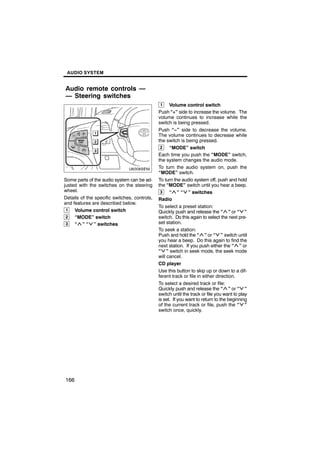 AUDIO SYSTEM


Audio remote controls —
— Steering switches
                                               1    Volume control switch
                                              Push “+” side to increase the volume. The
                                              volume continues to increase while the
                                              switch is being pressed.
                                              Push “−” side to decrease the volume.

        U6008SENI                             The volume continues to decrease while
                                              the switch is being pressed.
                                               2    “MODE” switch
                                              Each time you push the “MODE” switch,
                                              the system changes the audio mode.
                                              To turn the audio system on, push the
                                              “MODE” switch.
Some parts of the audio system can be ad-     To turn the audio system off, push and hold
justed with the switches on the steering      the “MODE” switch until you hear a beep.
wheel.                                         3    “ ” “ ” switches
Details of the specific switches, controls,   Radio
and features are described below.
                                              To select a preset station:
 1   Volume control switch                    Quickly push and release the “ ” or “ ”
 2   “MODE” switch                            switch. Do this again to select the next pre-
 3   “ ” “ ” switches                         set station.
                                              To seek a station:
                                              Push and hold the “ ” or “ ” switch until
                                              you hear a beep. Do this again to find the
                                              next station. If you push either the “ ” or
                                              “ ” switch in seek mode, the seek mode
                                              will cancel.
                                              CD player
                                              Use this button to skip up or down to a dif-
                                              ferent track or file in either direction.
                                              To select a desired track or file:
                                              Quickly push and release the “ ” or “ ”
                                              switch until the track or file you want to play
                                              is set. If you want to return to the beginning
                                              of the current track or file, push the “ ”
                                              switch once, quickly.




166
 