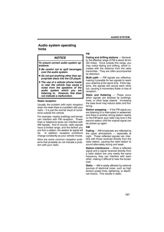 AUDIO SYSTEM


Audio system operating
hints
                                                 FM
                 NOTICE                          Fading and drifting stations — General-
                                                 ly, the effective range of FM is about 40 km
 To ensure correct audio system op-              (25 miles). Once outside this range, you
 erations:                                       may notice fading and drifting, which in-
 D Be careful not to spill beverages             crease with the distance from the radio
   over the audio system.                        transmitter. They are often accompanied
                                                 by distortion.
 D Do not put anything other than ap-
   propriate discs into the CD player.           Multi−path — FM signals are reflective,
                                                 making it possible for two signals to reach
 D The use of a cellular phone inside            your antenna at the same time. If this hap-
   or near the vehicle may cause a               pens, the signals will cancel each other
   noise from the speakers of the                out, causing a momentary flutter or loss of
   audio system which you are                    reception.
   listening to. However, this does
   not indicate a malfunction.                   Static and fluttering — These occur
                                                 when signals are blocked by buildings,
Radio reception                                  trees, or other large objects. Increasing
                                                 the bass level may reduce static and flut-
Usually, the problem with radio reception
                                                 tering.
does not mean there is a problem with your
radio − it is just the normal result of condi-   Station swapping — If the FM signal you
tions outside the vehicle.                       are listening to is interrupted or weakened,
                                                 and there is another strong station nearby
For example, nearby buildings and terrain
                                                 on the FM band, your radio may tune in the
can interfere with FM reception. Power
                                                 second station until the original signal can
lines or telephone wires can interfere with
                                                 be picked up again.
AM signals. And of course, radio signals
have a limited range, and the farther you        AM
are from a station, the weaker its signal will   Fading — AM broadcasts are reflected by
be. In addition, reception conditions            the upper atmosphere — especially at
change constantly as your vehicle moves.         night. These reflected signals can inter-
Here are some common reception prob-             fere with those received directly from the
lems that probably do not indicate a prob-       radio station, causing the radio station to
lem with your radio:                             sound alternately strong and weak.
                                                 Station interference — When a reflected
                                                 signal and a signal received directly from
                                                 a radio station are very nearly the same
                                                 frequency, they can interfere with each
                                                 other, making it difficult to hear the broad-
                                                 cast.
                                                 Static — AM is easily affected by external
                                                 sources of electrical noise, such as high
                                                 tension power lines, lightening, or electri-
                                                 cal motors. This results in static.




                                                                                       167
 