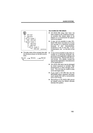 AUDIO SYSTEM




                                                CD−R AND CD−RW DISCS
                                                D CD−R/CD−RW discs that have not
         001.mp3                                  been subject to the “finalizing process”
         002.wma                                  (a process that allows discs to be
                                                  played on a conventional CD player)
              Folder 1
        6U5161aX
              003.mp3
              Folder 2
                                                  cannot be played.
                                                D It may not be possible to play CD−
              004.wma
                                                  R/CD−RW discs recorded on a music
              005.mp3
                                                  CD recorder or a personal computer
                                                  because of disc characteristics,
                     Folder 3                     scratches or dirt on the disc, or dirt,
                     006.mp3                      condensation, etc. on the lens of the
                                                  unit.
D The play order of the compact disc with       D It may not be possible to play discs re-
   the structure shown on the left is as fol-     corded on a personal computer de-
   lows:                                          pending on the application settings and
                                                  the environment. Record with the cor-
                                                  rect format. (For details, contact the
                                                  appropriate application manufacturers
                                                  of the applications.)
                                                D CD−R/CD−RW discs may be damaged
                                                  by direct exposure to sunlight, high
                                                  temperatures or other storage condi-
                                                  tions. The unit may be unable to play
                                                  some damaged discs.
                                                D If you insert a CD−RW disc into the
                                                  MP3/WMA player, playback will begin
                                                  more slowly than with a conventional
                                                  CD or CD−R disc.
                                                D Recordings on CD−R/CD−RW cannot
                                                  be played using the DDCD (Double
                                                  Density CD) system.




                                                                                    169
 