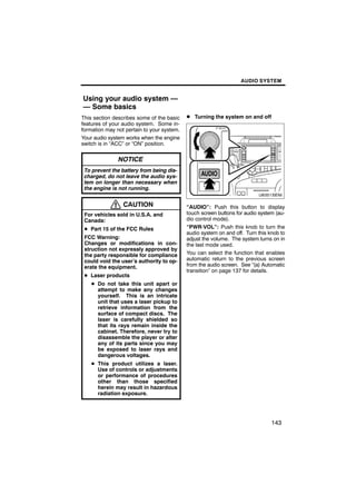 AUDIO SYSTEM


Using your audio system —
— Some basics
This section describes some of the basic    D Turning the system on and off
features of your audio system. Some in-
formation may not pertain to your system.
Your audio system works when the engine
switch is in “ACC” or “ON” position.

               NOTICE                               U6001SENI
 To prevent the battery from being dis-
 charged, do not leave the audio sys-
 tem on longer than necessary when
 the engine is not running.


                 CAUTION                    “AUDIO”: Push this button to display
 For vehicles sold in U.S.A. and            touch screen buttons for audio system (au-
 Canada:                                    dio control mode).
 D Part 15 of the FCC Rules                 “PWR·VOL”: Push this knob to turn the
                                            audio system on and off. Turn this knob to
 FCC Warning:                               adjust the volume. The system turns on in
 Changes or modifications in con-           the last mode used.
 struction not expressly approved by
 the party responsible for compliance       You can select the function that enables
 could void the user’s authority to op-     automatic return to the previous screen
 erate the equipment.                       from the audio screen. See “(a) Automatic
                                            transition” on page 137 for details.
 D Laser products
    D Do not take this unit apart or
      attempt to make any changes
      yourself. This is an intricate
      unit that uses a laser pickup to
      retrieve information from the
      surface of compact discs. The
      laser is carefully shielded so
      that its rays remain inside the
      cabinet. Therefore, never try to
      disassemble the player or alter
      any of its parts since you may
      be exposed to laser rays and
      dangerous voltages.
    D This product utilizes a laser.
      Use of controls or adjustments
      or performance of procedures
      other than those specified
      herein may result in hazardous
      radiation exposure.




                                                                                143
 