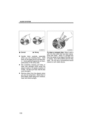 AUDIO SYSTEM




        6U5B97X                                         6U5B98X


" Correct              " Wrong                 To clean a compact disc: Wipe it with a
                                               soft, lint−free cloth that has been damp-
D Handle discs carefully, especially           ened with water. Wipe in a straight line
  when you are inserting them. Hold            from the center to the edge of the disc (not
  them on the edge and do not bend the-        in circles). Dry it with another soft, lint−free
  m. Avoid getting fingerprints on them,       cloth. Do not use a conventional record
  particularly on the shiny side.              cleaner or anti−static device.
D Dirt, scratches, warping, pin holes, or
  other disc damage could cause the
  player to skip or to repeat a section of
  a track. (To see a pin hole, hold the disc
  up to the light.)
D Remove discs from the players when
  you are not using them. Store them in
  their plastic cases away from moisture,
  heat, and direct sunlight.




172
 