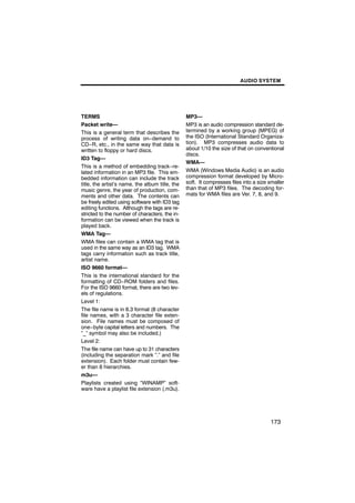 AUDIO SYSTEM




TERMS                                            MP3—
Packet write—                                    MP3 is an audio compression standard de-
This is a general term that describes the        termined by a working group (MPEG) of
process of writing data on−demand to             the ISO (International Standard Organiza-
CD−R, etc., in the same way that data is         tion). MP3 compresses audio data to
written to floppy or hard discs.                 about 1/10 the size of that on conventional
                                                 discs.
ID3 Tag—
                                                 WMA—
This is a method of embedding track−re-
lated information in an MP3 file. This em-       WMA (Windows Media Audio) is an audio
bedded information can include the track         compression format developed by Micro-
title, the artist’s name, the album title, the   soft. It compresses files into a size smaller
music genre, the year of production, com-        than that of MP3 files. The decoding for-
ments and other data. The contents can           mats for WMA files are Ver. 7, 8, and 9.
be freely edited using software with ID3 tag
editing functions. Although the tags are re-
stricted to the number of characters, the in-
formation can be viewed when the track is
played back.
WMA Tag—
WMA files can contain a WMA tag that is
used in the same way as an ID3 tag. WMA
tags carry information such as track title,
artist name.
ISO 9660 format—
This is the international standard for the
formatting of CD−ROM folders and files.
For the ISO 9660 format, there are two lev-
els of regulations.
Level 1:
The file name is in 8.3 format (8 character
file names, with a 3 character file exten-
sion. File names must be composed of
one−byte capital letters and numbers. The
“_” symbol may also be included.)
Level 2:
The file name can have up to 31 characters
(including the separation mark “.” and file
extension). Each folder must contain few-
er than 8 hierarchies.
m3u—
Playlists created using “WINAMP” soft-
ware have a playlist file extension (.m3u).




                                                                                       173
 