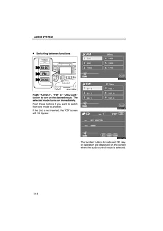 AUDIO SYSTEM




D Switching between functions



                                                       6U5D70F
        U6002SENI


Push “AM·SAT”, “FM” or “DISC·AUX”
button to turn on the desired mode. The
                                                       6U5D71aF
selected mode turns on immediately.
Push these buttons if you want to switch
from one mode to another.
If the disc is not inserted, the “CD” screen
will not appear.




                                                       6U5D72aF

                                               The function buttons for radio and CD play-
                                               er operation are displayed on the screen
                                               when the audio control mode is selected.




144
 