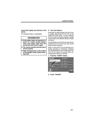 AUDIO SYSTEM




Touch them lightly and directly on the   D Tone and balance
screen.                                  How good an audio program sounds to you
The selected button is highlighted.      is largely determined by the mix of the
                                         treble and bass levels. In fact, different
                                         kinds of music and vocal programs usually
          INFORMATION                    sound better with different levels of treble
D If the system does not respond to a    and bass.
  touch of a touch screen button,        A good balance of the left and right stereo
  move your finger away from the         channels and of the front and rear sound
  screen and then touch it again.        levels is also important.
D You cannot operate dimmed touch        Keep in mind that if you are listening to a
  screen buttons.                        stereo recording or broadcast, changing
D Wipe off fingerprints on the surface   the right/left balance will increase the vol-
  of the display using a glass clean-    ume of one group of sounds while de-
  ing cloth.                             creasing the volume of another.
                                         1. Push the “AUDIO” button.




                                                  6U5D73aF

                                         2. Touch “SOUND”.




                                                                               145
 