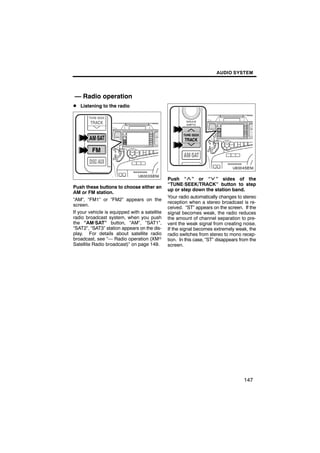 AUDIO SYSTEM




— Radio operation
D Listening to the radio




                                                       U6004SENI
        U6003SENI

                                               Push “ ” or “ ” sides of the
                                               “TUNE·SEEK/TRACK” button to step
Push these buttons to choose either an
                                               up or step down the station band.
AM or FM station.
                                               Your radio automatically changes to stereo
“AM”, “FM1” or “FM2” appears on the
                                               reception when a stereo broadcast is re-
screen.
                                               ceived. “ST” appears on the screen. If the
If your vehicle is equipped with a satellite   signal becomes weak, the radio reduces
radio broadcast system, when you push          the amount of channel separation to pre-
the “AM·SAT” button, “AM”, “SAT1”,             vent the weak signal from creating noise.
“SAT2”, “SAT3” station appears on the dis-     If the signal becomes extremely weak, the
play. For details about satellite radio        radio switches from stereo to mono recep-
broadcast, see “— Radio operation (XMr         tion. In this case, “ST” disappears from the
Satellite Radio broadcast)” on page 149.       screen.




                                                                                    147
 