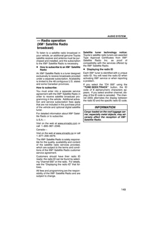 AUDIO SYSTEM

— Radio operation
(XMr Satellite Radio
broadcast)
To listen to a satellite radio broadcast in     Satellite tuner technology notice:
your vehicle, an additional genuine Toyota      Toyota’s satellite radio tuners are awarded
satellite receiver and antenna must be pur-     Type Approval Certificates from XMr
chased and installed, and the subscription      Satellite Radio Inc. as proof of
to the XMr Satellite Radio is necessary.        compatibility with the services offered by
                                                the XMr Satellite Radio.
D How to subscribe to an XMr Satellite
     Radio                                      D Displaying the radio ID
An XMr Satellite Radio is a tuner designed      Each XMr tuner is identified with a unique
exclusively to receive broadcasts provided      radio ID. You will need the radio ID when
under a separate subscription. Availability     activating XMr service or when reporting
is limited to the 48 contiguous U.S. states     a problem.
and some Canadian provinces.                    If you select the “CH 000” using the
How to subscribe:                               “TUNE·SEEK/TRACK” button, the ID
                                                code of 8 alphanumeric characters ap-
You must enter into a separate service
                                                pears. If you select another channel, dis-
agreement with the XMr Satellite Radio in
                                                play of the ID code is canceled. The chan-
order to receive satellite broadcast pro-
                                                nel (000) alternates the display between
gramming in the vehicle. Additional activa-
                                                the radio ID and the specific radio ID code.
tion and service subscription fees apply
that are not included in the purchase price
of the vehicle and optional digital satellite              INFORMATION
tuner.
                                                 Cargo loaded on the roof luggage car-
For detailed information about XMr Satel-        rier, especially metal objects, may ad-
lite Radio or to subscribe:                      versely affect the reception of XMr
U.S.A.—                                          Satellite Radio.
Visit on the web at www.xmradio.com or
call 1−800−967−2346.
Canada—
Visit on the web at www.xmradio.ca or call
1−877−209−0079.
The XMr Satellite Radio is solely responsi-
ble for the quality, availability and content
of the satellite radio services provided,
which are subject to the terms and condi-
tions of the XMr Satellite Radio customer
service agreement.
Customers should have their radio ID
ready; the radio ID can be found by select-
ing “channel 000” on the radio. For details,
see the “Displaying the radio ID” that fol-
lows.
All fees and programming are the respon-
sibility of the XMr Satellite Radio and are
subject to change.




                                                                                     149
 