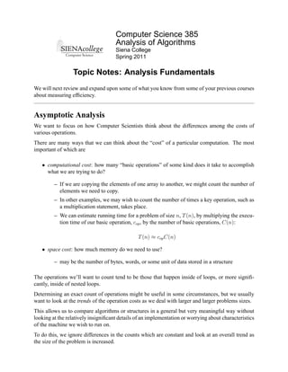 Computer Science 385
                                     Analysis of Algorithms
                                     Siena College
                                     Spring 2011

                  Topic Notes: Analysis Fundamentals
We will next review and expand upon some of what you know from some of your previous courses
about measuring efﬁciency.


Asymptotic Analysis
We want to focus on how Computer Scientists think about the differences among the costs of
various operations.
There are many ways that we can think about the “cost” of a particular computation. The most
important of which are

   • computational cost: how many “basic operations” of some kind does it take to accomplish
     what we are trying to do?

         – If we are copying the elements of one array to another, we might count the number of
           elements we need to copy.
         – In other examples, we may wish to count the number of times a key operation, such as
           a multiplication statement, takes place.
         – We can estimate running time for a problem of size n, T (n), by multiplying the execu-
           tion time of our basic operation, cop , by the number of basic operations, C(n):

                                               T (n) ≈ cop C(n)

   • space cost: how much memory do we need to use?

         – may be the number of bytes, words, or some unit of data stored in a structure

The operations we’ll want to count tend to be those that happen inside of loops, or more signiﬁ-
cantly, inside of nested loops.
Determining an exact count of operations might be useful in some circumstances, but we usually
want to look at the trends of the operation costs as we deal with larger and larger problems sizes.
This allows us to compare algorithms or structures in a general but very meaningful way without
looking at the relatively insigniﬁcant details of an implementation or worrying about characteristics
of the machine we wish to run on.
To do this, we ignore differences in the counts which are constant and look at an overall trend as
the size of the problem is increased.
 