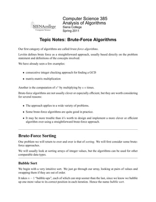 Computer Science 385
                                     Analysis of Algorithms
                                     Siena College
                                     Spring 2011


                 Topic Notes: Brute-Force Algorithms

Our ﬁrst category of algorithms are called brute-force algorithms.
Levitin deﬁnes brute force as a straightforward approach, usually based directly on the problem
statement and deﬁnitions of the concepts involved.
We have already seen a few examples:

   • consecutive integer checking approach for ﬁnding a GCD

   • matrix-matrix multiplication

Another is the computation of an by multiplying by a n times.
Brute-force algorithms are not usually clever or especially efﬁcient, but they are worth considering
for several reasons:

   • The approach applies to a wide variety of problems.

   • Some brute-force algorithms are quite good in practice.

   • It may be more trouble than it’s worth to design and implement a more clever or efﬁcient
     algorithm over using a straightforward brute-force approach.



Brute-Force Sorting
One problem we will return to over and over is that of sorting. We will ﬁrst consider some brute-
force approaches.
We will usually look at sorting arrays of integer values, but the algorithms can be used for other
comparable data types.

Bubble Sort
We begin with a very intuitive sort. We just go through our array, looking at pairs of values and
swapping them if they are out of order.
It takes n − 1 “bubble-ups”, each of which can stop sooner than the last, since we know we bubble
up one more value to its correct position in each iteration. Hence the name bubble sort.
 