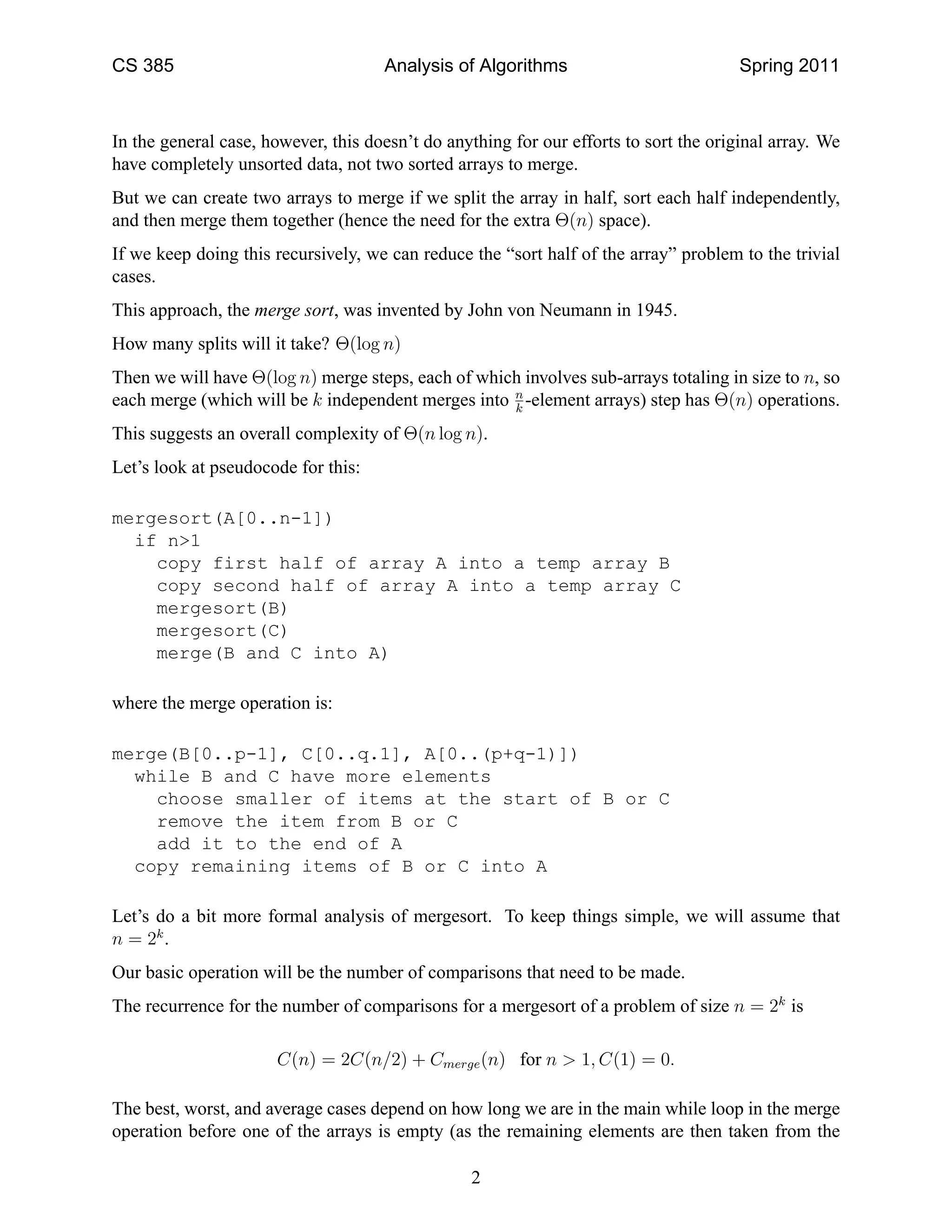CS 385                               Analysis of Algorithms                            Spring 2011



In the general case, however, this doesn’t do anything for our efforts to sort the original array. We
have completely unsorted data, not two sorted arrays to merge.
But we can create two arrays to merge if we split the array in half, sort each half independently,
and then merge them together (hence the need for the extra Θ(n) space).
If we keep doing this recursively, we can reduce the “sort half of the array” problem to the trivial
cases.
This approach, the merge sort, was invented by John von Neumann in 1945.
How many splits will it take? Θ(log n)
Then we will have Θ(log n) merge steps, each of which involves sub-arrays totaling in size to n, so
each merge (which will be k independent merges into n -element arrays) step has Θ(n) operations.
                                                    k

This suggests an overall complexity of Θ(n log n).
Let’s look at pseudocode for this:

mergesort(A[0..n-1])
  if n>1
    copy first half of array A into a temp array B
    copy second half of array A into a temp array C
    mergesort(B)
    mergesort(C)
    merge(B and C into A)

where the merge operation is:

merge(B[0..p-1], C[0..q.1], A[0..(p+q-1)])
  while B and C have more elements
    choose smaller of items at the start of B or C
    remove the item from B or C
    add it to the end of A
  copy remaining items of B or C into A

Let’s do a bit more formal analysis of mergesort. To keep things simple, we will assume that
n = 2k .
Our basic operation will be the number of comparisons that need to be made.
The recurrence for the number of comparisons for a mergesort of a problem of size n = 2k is

                      C(n) = 2C(n/2) + Cmerge (n) for n > 1, C(1) = 0.

The best, worst, and average cases depend on how long we are in the main while loop in the merge
operation before one of the arrays is empty (as the remaining elements are then taken from the

                                                 2
 