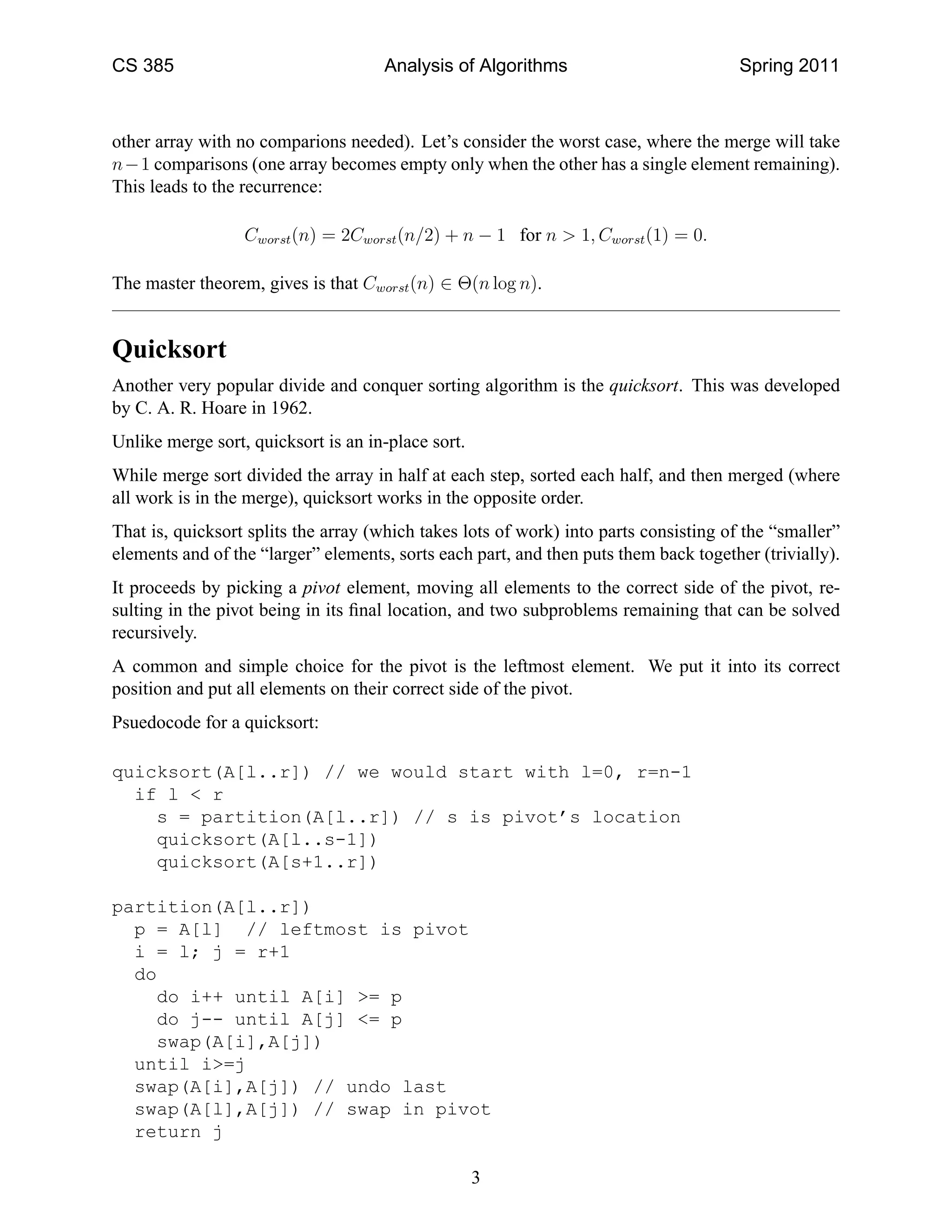 CS 385                               Analysis of Algorithms                            Spring 2011



other array with no comparions needed). Let’s consider the worst case, where the merge will take
n−1 comparisons (one array becomes empty only when the other has a single element remaining).
This leads to the recurrence:

                  Cworst (n) = 2Cworst (n/2) + n − 1 for n > 1, Cworst (1) = 0.

The master theorem, gives is that Cworst (n) ∈ Θ(n log n).


Quicksort
Another very popular divide and conquer sorting algorithm is the quicksort. This was developed
by C. A. R. Hoare in 1962.
Unlike merge sort, quicksort is an in-place sort.
While merge sort divided the array in half at each step, sorted each half, and then merged (where
all work is in the merge), quicksort works in the opposite order.
That is, quicksort splits the array (which takes lots of work) into parts consisting of the “smaller”
elements and of the “larger” elements, sorts each part, and then puts them back together (trivially).
It proceeds by picking a pivot element, moving all elements to the correct side of the pivot, re-
sulting in the pivot being in its ﬁnal location, and two subproblems remaining that can be solved
recursively.
A common and simple choice for the pivot is the leftmost element. We put it into its correct
position and put all elements on their correct side of the pivot.
Psuedocode for a quicksort:

quicksort(A[l..r]) // we would start with l=0, r=n-1
  if l < r
    s = partition(A[l..r]) // s is pivot’s location
    quicksort(A[l..s-1])
    quicksort(A[s+1..r])

partition(A[l..r])
  p = A[l] // leftmost is pivot
  i = l; j = r+1
  do
    do i++ until A[i] >= p
    do j-- until A[j] <= p
    swap(A[i],A[j])
  until i>=j
  swap(A[i],A[j]) // undo last
  swap(A[l],A[j]) // swap in pivot
  return j

                                                    3
 
