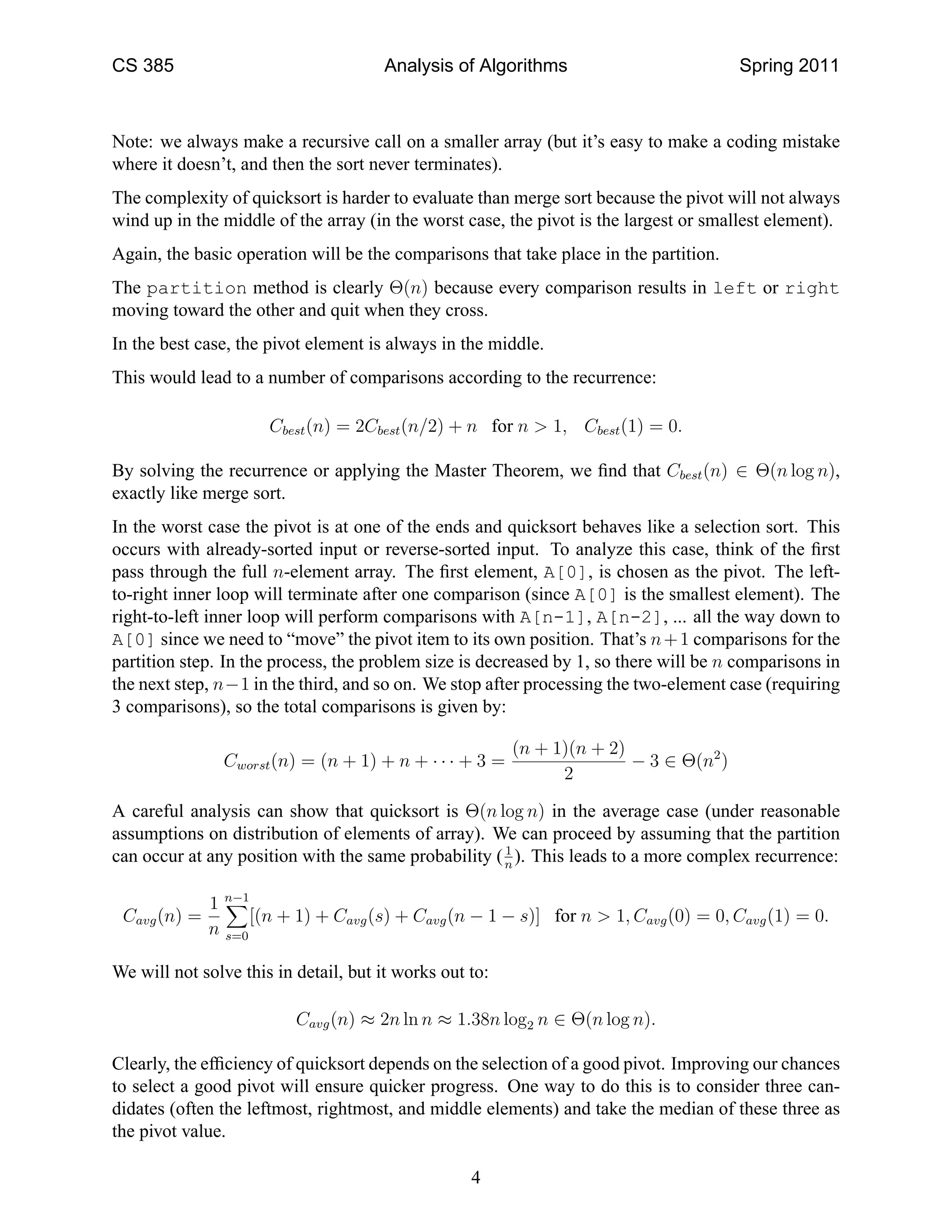 CS 385                                 Analysis of Algorithms                          Spring 2011



Note: we always make a recursive call on a smaller array (but it’s easy to make a coding mistake
where it doesn’t, and then the sort never terminates).
The complexity of quicksort is harder to evaluate than merge sort because the pivot will not always
wind up in the middle of the array (in the worst case, the pivot is the largest or smallest element).
Again, the basic operation will be the comparisons that take place in the partition.
The partition method is clearly Θ(n) because every comparison results in left or right
moving toward the other and quit when they cross.
In the best case, the pivot element is always in the middle.
This would lead to a number of comparisons according to the recurrence:

                      Cbest (n) = 2Cbest (n/2) + n for n > 1, Cbest (1) = 0.

By solving the recurrence or applying the Master Theorem, we ﬁnd that Cbest (n) ∈ Θ(n log n),
exactly like merge sort.
In the worst case the pivot is at one of the ends and quicksort behaves like a selection sort. This
occurs with already-sorted input or reverse-sorted input. To analyze this case, think of the ﬁrst
pass through the full n-element array. The ﬁrst element, A[0], is chosen as the pivot. The left-
to-right inner loop will terminate after one comparison (since A[0] is the smallest element). The
right-to-left inner loop will perform comparisons with A[n-1], A[n-2], ... all the way down to
A[0] since we need to “move” the pivot item to its own position. That’s n + 1 comparisons for the
partition step. In the process, the problem size is decreased by 1, so there will be n comparisons in
the next step, n−1 in the third, and so on. We stop after processing the two-element case (requiring
3 comparisons), so the total comparisons is given by:

                                                         (n + 1)(n + 2)
                Cworst (n) = (n + 1) + n + · · · + 3 =                  − 3 ∈ Θ(n2 )
                                                               2

A careful analysis can show that quicksort is Θ(n log n) in the average case (under reasonable
assumptions on distribution of elements of array). We can proceed by assuming that the partition
                                                      1
can occur at any position with the same probability ( n ). This leads to a more complex recurrence:

            1 n−1
 Cavg (n) =       [(n + 1) + Cavg (s) + Cavg (n − 1 − s)] for n > 1, Cavg (0) = 0, Cavg (1) = 0.
            n s=0

We will not solve this in detail, but it works out to:

                          Cavg (n) ≈ 2n ln n ≈ 1.38n log2 n ∈ Θ(n log n).

Clearly, the efﬁciency of quicksort depends on the selection of a good pivot. Improving our chances
to select a good pivot will ensure quicker progress. One way to do this is to consider three can-
didates (often the leftmost, rightmost, and middle elements) and take the median of these three as
the pivot value.

                                                   4
 