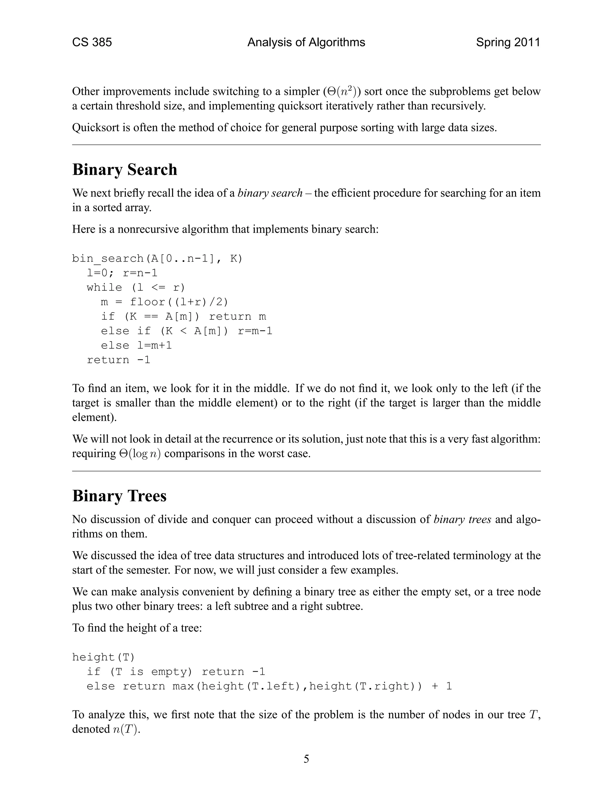 CS 385                                  Analysis of Algorithms                              Spring 2011



Other improvements include switching to a simpler (Θ(n2 )) sort once the subproblems get below
a certain threshold size, and implementing quicksort iteratively rather than recursively.
Quicksort is often the method of choice for general purpose sorting with large data sizes.


Binary Search
We next brieﬂy recall the idea of a binary search – the efﬁcient procedure for searching for an item
in a sorted array.
Here is a nonrecursive algorithm that implements binary search:

bin_search(A[0..n-1], K)
  l=0; r=n-1
  while (l <= r)
    m = floor((l+r)/2)
    if (K == A[m]) return m
    else if (K < A[m]) r=m-1
    else l=m+1
  return -1

To ﬁnd an item, we look for it in the middle. If we do not ﬁnd it, we look only to the left (if the
target is smaller than the middle element) or to the right (if the target is larger than the middle
element).
We will not look in detail at the recurrence or its solution, just note that this is a very fast algorithm:
requiring Θ(log n) comparisons in the worst case.


Binary Trees
No discussion of divide and conquer can proceed without a discussion of binary trees and algo-
rithms on them.
We discussed the idea of tree data structures and introduced lots of tree-related terminology at the
start of the semester. For now, we will just consider a few examples.
We can make analysis convenient by deﬁning a binary tree as either the empty set, or a tree node
plus two other binary trees: a left subtree and a right subtree.
To ﬁnd the height of a tree:

height(T)
  if (T is empty) return -1
  else return max(height(T.left),height(T.right)) + 1

To analyze this, we ﬁrst note that the size of the problem is the number of nodes in our tree T ,
denoted n(T ).

                                                    5
 