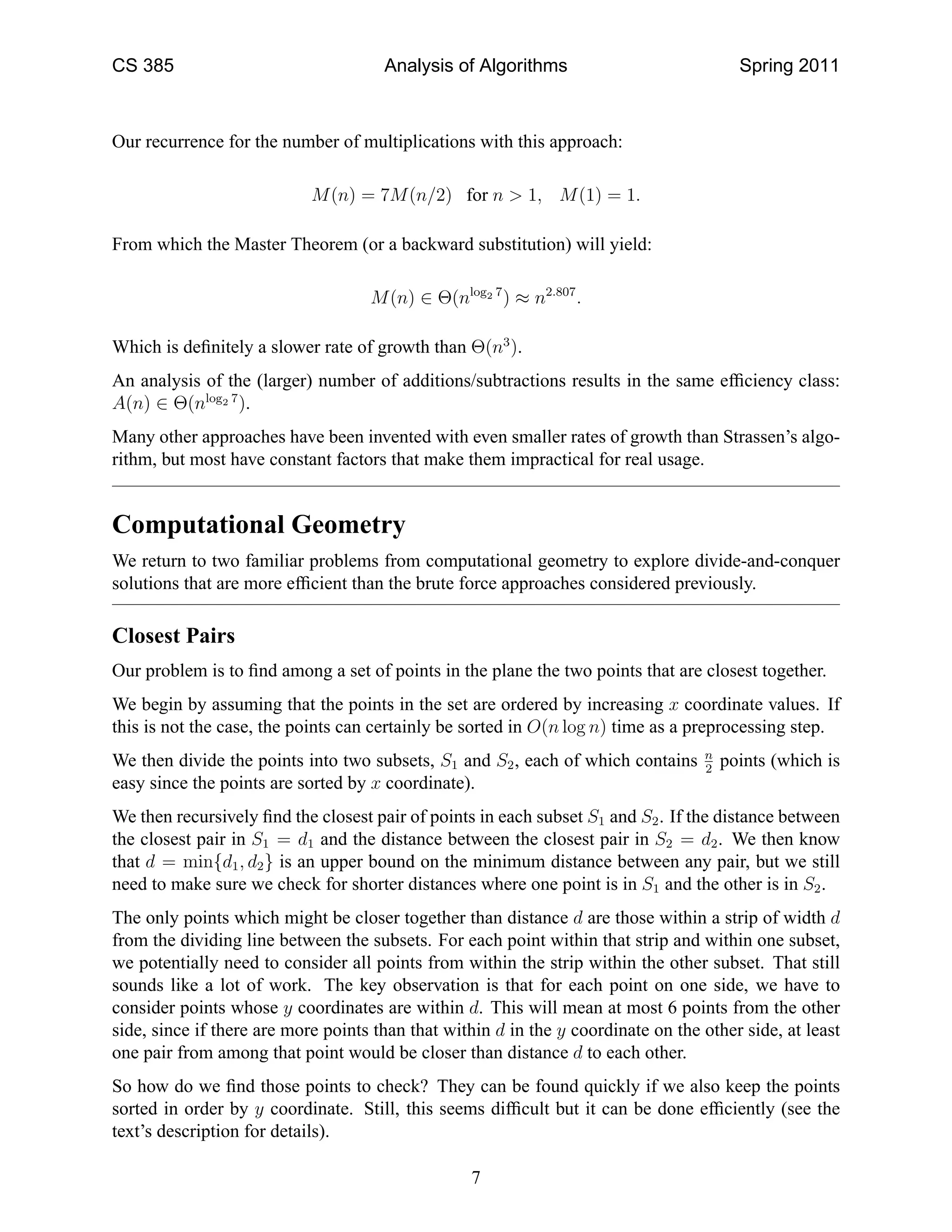 CS 385                                Analysis of Algorithms                             Spring 2011



Our recurrence for the number of multiplications with this approach:

                            M (n) = 7M (n/2) for n > 1, M (1) = 1.

From which the Master Theorem (or a backward substitution) will yield:

                                    M (n) ∈ Θ(nlog2 7 ) ≈ n2.807 .

Which is deﬁnitely a slower rate of growth than Θ(n3 ).
An analysis of the (larger) number of additions/subtractions results in the same efﬁciency class:
A(n) ∈ Θ(nlog2 7 ).
Many other approaches have been invented with even smaller rates of growth than Strassen’s algo-
rithm, but most have constant factors that make them impractical for real usage.


Computational Geometry
We return to two familiar problems from computational geometry to explore divide-and-conquer
solutions that are more efﬁcient than the brute force approaches considered previously.

Closest Pairs
Our problem is to ﬁnd among a set of points in the plane the two points that are closest together.
We begin by assuming that the points in the set are ordered by increasing x coordinate values. If
this is not the case, the points can certainly be sorted in O(n log n) time as a preprocessing step.
                                                                                   n
We then divide the points into two subsets, S1 and S2 , each of which contains     2
                                                                                       points (which is
easy since the points are sorted by x coordinate).
We then recursively ﬁnd the closest pair of points in each subset S1 and S2 . If the distance between
the closest pair in S1 = d1 and the distance between the closest pair in S2 = d2 . We then know
that d = min{d1 , d2 } is an upper bound on the minimum distance between any pair, but we still
need to make sure we check for shorter distances where one point is in S1 and the other is in S2 .
The only points which might be closer together than distance d are those within a strip of width d
from the dividing line between the subsets. For each point within that strip and within one subset,
we potentially need to consider all points from within the strip within the other subset. That still
sounds like a lot of work. The key observation is that for each point on one side, we have to
consider points whose y coordinates are within d. This will mean at most 6 points from the other
side, since if there are more points than that within d in the y coordinate on the other side, at least
one pair from among that point would be closer than distance d to each other.
So how do we ﬁnd those points to check? They can be found quickly if we also keep the points
sorted in order by y coordinate. Still, this seems difﬁcult but it can be done efﬁciently (see the
text’s description for details).

                                                  7
 