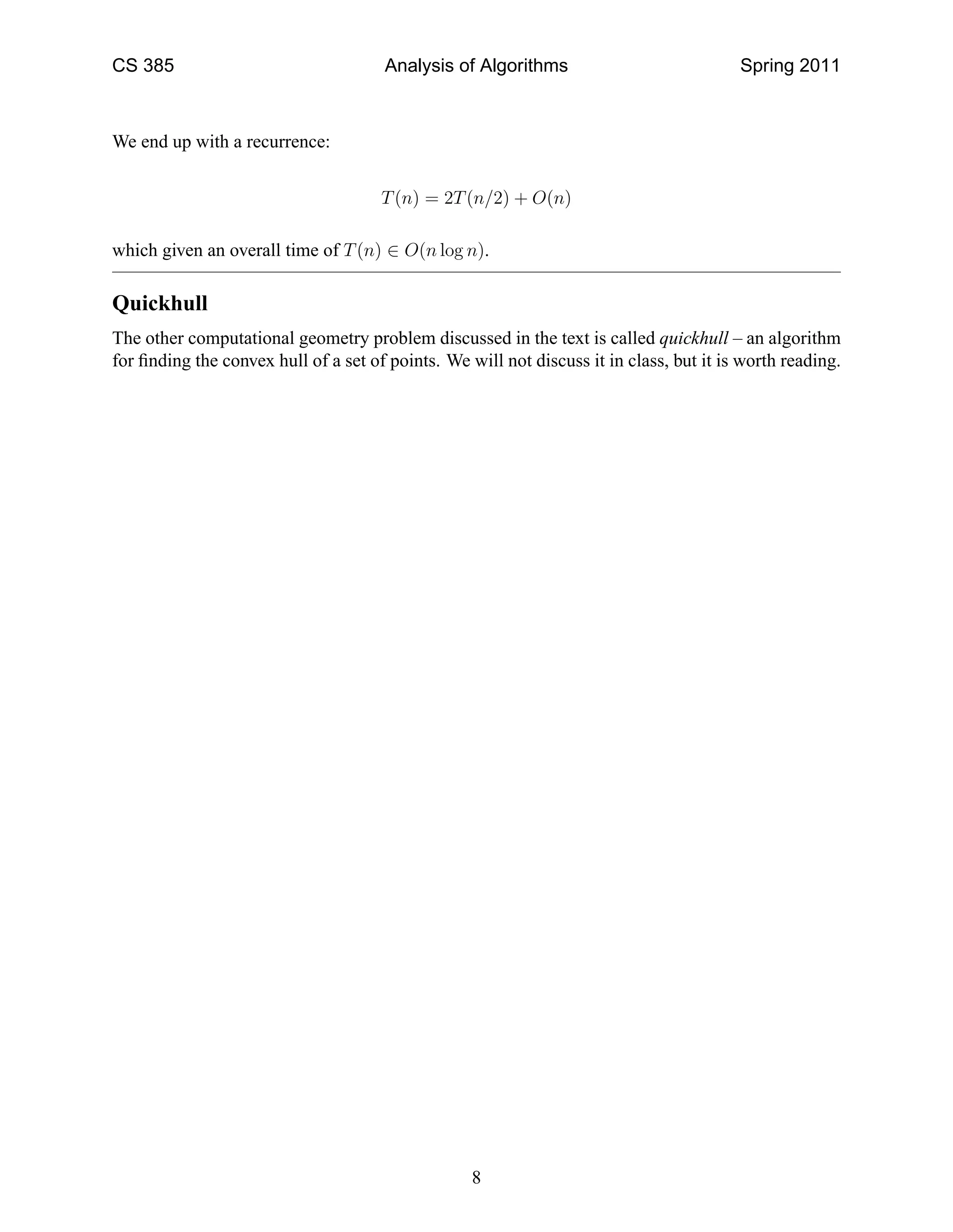 CS 385                                Analysis of Algorithms                             Spring 2011



We end up with a recurrence:


                                      T (n) = 2T (n/2) + O(n)

which given an overall time of T (n) ∈ O(n log n).

Quickhull
The other computational geometry problem discussed in the text is called quickhull – an algorithm
for ﬁnding the convex hull of a set of points. We will not discuss it in class, but it is worth reading.




                                                   8
 
