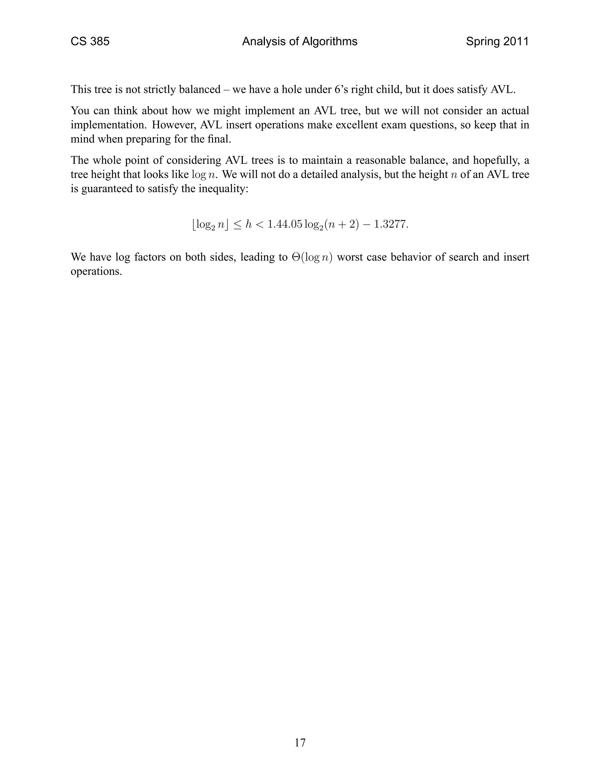 CS 385 Analysis of Algorithms Spring 2011
This tree is not strictly balanced – we have a hole under 6’s right child, but it does satisfy AVL.
You can think about how we might implement an AVL tree, but we will not consider an actual
implementation. However, AVL insert operations make excellent exam questions, so keep that in
mind when preparing for the ﬁnal.
The whole point of considering AVL trees is to maintain a reasonable balance, and hopefully, a
tree height that looks like log n. We will not do a detailed analysis, but the height n of an AVL tree
is guaranteed to satisfy the inequality:
⌊log2 n⌋ ≤ h < 1.44.05 log2(n + 2) − 1.3277.
We have log factors on both sides, leading to Θ(log n) worst case behavior of search and insert
operations.
17
 