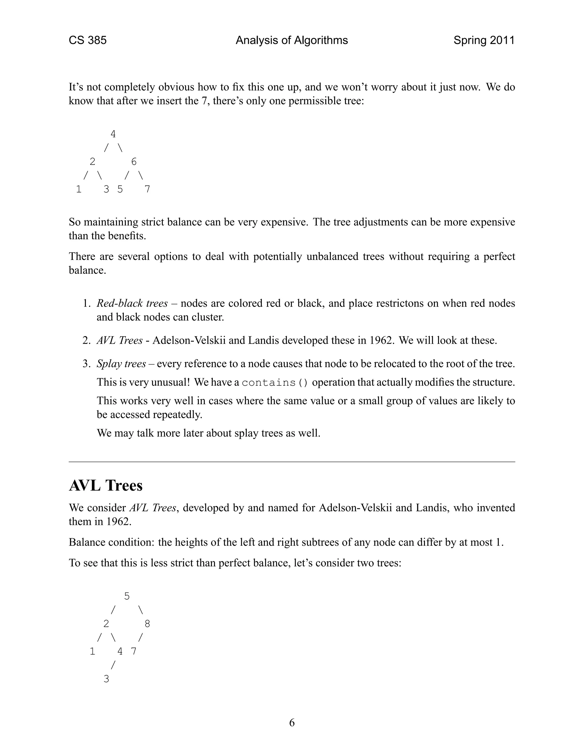 CS 385 Analysis of Algorithms Spring 2011
It’s not completely obvious how to ﬁx this one up, and we won’t worry about it just now. We do
know that after we insert the 7, there’s only one permissible tree:
4
/ 
2 6
/  / 
1 3 5 7
So maintaining strict balance can be very expensive. The tree adjustments can be more expensive
than the beneﬁts.
There are several options to deal with potentially unbalanced trees without requiring a perfect
balance.
1. Red-black trees – nodes are colored red or black, and place restrictons on when red nodes
and black nodes can cluster.
2. AVL Trees - Adelson-Velskii and Landis developed these in 1962. We will look at these.
3. Splay trees – every reference to a node causes that node to be relocated to the root of the tree.
This is very unusual! We have a contains() operation that actually modiﬁes the structure.
This works very well in cases where the same value or a small group of values are likely to
be accessed repeatedly.
We may talk more later about splay trees as well.
AVL Trees
We consider AVL Trees, developed by and named for Adelson-Velskii and Landis, who invented
them in 1962.
Balance condition: the heights of the left and right subtrees of any node can differ by at most 1.
To see that this is less strict than perfect balance, let’s consider two trees:
5
/ 
2 8
/  /
1 4 7
/
3
6
 